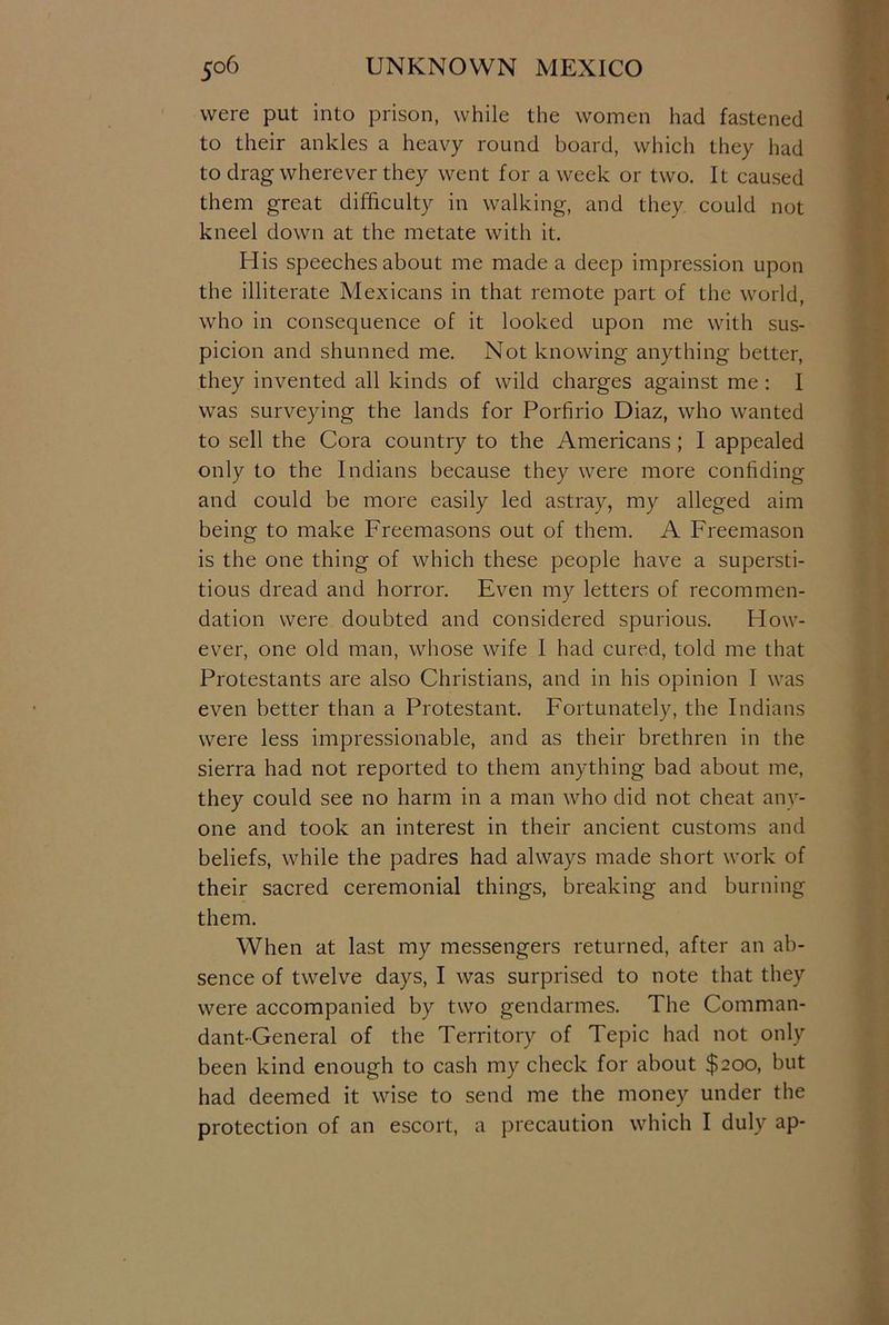 were put into prison, while the women had fastened to their ankles a heavy round board, which they had to drag wherever they went for a week or two. It caused them great difficulty in walking, and they could not kneel down at the metate with it. His speeches about me made a deep impression upon the illiterate Mexicans in that remote part of the world, who in consequence of it looked upon me with sus- picion and shunned me. Not knowing anything better, they invented all kinds of wild charges against me : I was surveying the lands for Porfirio Diaz, who wanted to sell the Cora country to the Americans ; I appealed only to the Indians because they were more confiding and could be more easily led astray, my alleged aim being to make Freemasons out of them. A Freemason is the one thing of which these people have a supersti- tious dread and horror. Even my letters of recommen- dation were doubted and considered spurious. How- ever, one old man, whose wife 1 had cured, told me that Protestants are also Christians, and in his opinion I was even better than a Protestant. Fortunately, the Indians were less impressionable, and as their brethren in the sierra had not reported to them anything bad about me, they could see no harm in a man who did not cheat any- one and took an interest in their ancient customs and beliefs, while the padres had always made short work of their sacred ceremonial things, breaking and burning them. When at last my messengers returned, after an ab- sence of twelve days, I was surprised to note that they were accompanied by two gendarmes. The Comman- dant-General of the Territory of Tepic had not only been kind enough to cash my check for about $200, but had deemed it wise to send me the money under the protection of an escort, a precaution which I duly ap-