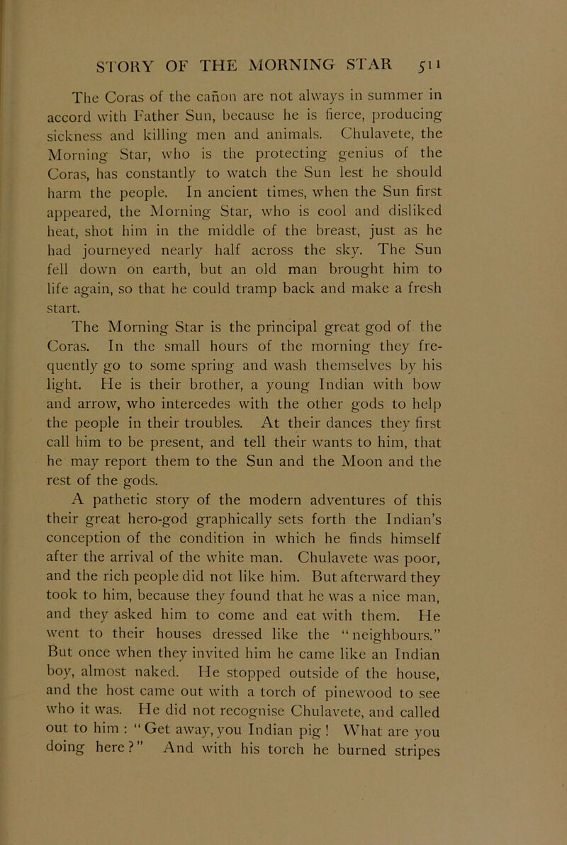The Coras of the canon are not always in summer in accord with Father Sun, because he is fierce, producing sickness and killing men and animals. Chulavete, the Morning Star, who is the protecting genius of the Coras, has constantly to watch the Sun lest he should harm the people. In ancient times, when the Sun first appeared, the Morning Star, who is cool and disliked heat, shot him in the middle of the breast, just as he had journeyed nearly half across the sky. The Sun fell down on earth, but an old man brought him to life again, so that he could tramp back and make a fresh start. The Morning Star is the principal great god of the Coras. In the small hours of the morning they fre- quently go to some spring and wash themselves by his light. He is their brother, a young Indian with bow and arrow, who intercedes with the other gods to help the people in their troubles. At their dances they first call him to be present, and tell their wants to him, that he may report them to the Sun and the Moon and the rest of the gods. A pathetic story of the modern adventures of this their great hero-god graphically sets forth the Indian’s conception of the condition in which he finds himself after the arrival of the white man. Chulavete was poor, and the rich people did not like him. But afterward they took to him, because they found that he was a nice man, and they asked him to come and eat with them. He went to their houses dressed like the “neighbours.” But once when they invited him he came like an Indian boy, almost naked. He stopped outside of the house, and the host came out with a torch of pinewood to see who it was. He did not recognise Chulavete, and called out to him : “ Get away, you Indian pig ! What are you doing here ? And with his torch he burned stripes