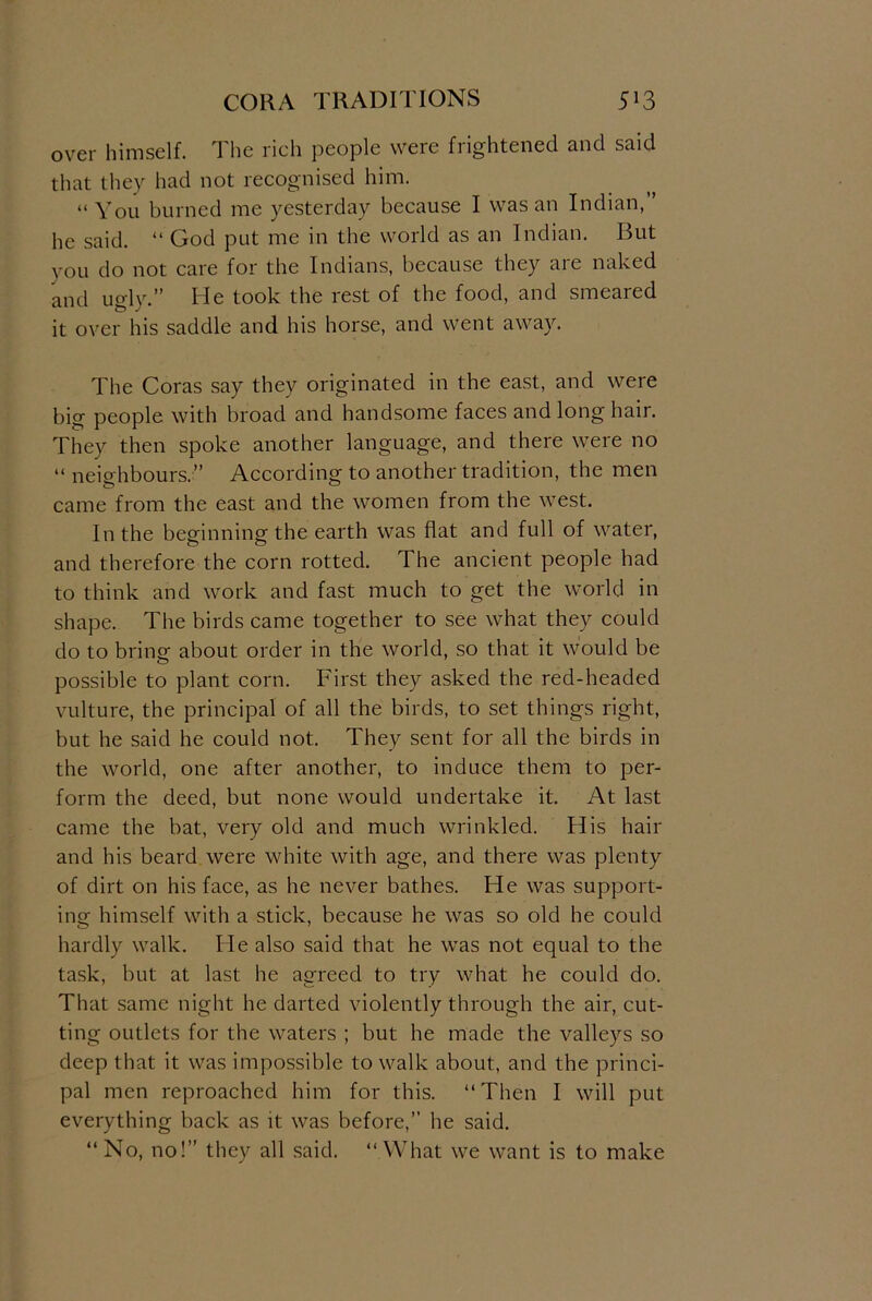 CORA TRADITIONS 5*3 over himself. The rich people were frightened and said that they had not recognised him. “ You burned me yesterday because I was an Indian, he said. “ God put me in the world as an Indian. But you do not care for the Indians, because they are naked and ugly.” He took the rest of the food, and smeared it over his saddle and his horse, and went away. The Coras say they originated in the east, and were big people with broad and handsome faces and long hair. They then spoke another language, and there were no “ neighbours.” According to another tradition, the men came from the east and the women from the west. In the beginning the earth was flat and full of water, and therefore the corn rotted. The ancient people had to think and work and fast much to get the world in shape. The birds came together to see what they could do to bring about order in the world, so that it would be possible to plant corn. First they asked the red-headed vulture, the principal of all the birds, to set things right, but he said he could not. They sent for all the birds in the world, one after another, to induce them to per- form the deed, but none would undertake it. At last came the bat, very old and much wrinkled. His hair and his beard were white with age, and there was plenty of dirt on his face, as he never bathes. He was support- ing himself with a stick, because he was so old he could hardly walk. He also said that he was not equal to the task, but at last he agreed to try what he could do. That same night he darted violently through the air, cut- ting outlets for the waters ; but he made the valleys so deep that it was impossible to walk about, and the princi- pal men reproached him for this. “Then I will put everything back as it was before,” he said. “ No, no!” they all said. “ What we want is to make