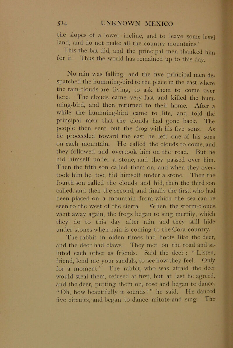 the slopes of a lower incline, and to leave some level land, and do not make all the country mountains.” 1 his the bat did, and the principal men thanked him for it. 1 hus the world has remained up to this day. No rain was falling, and the five principal men de- spatched the humming-bird to the place in the east where the rain-clouds are living, to ask them to come over here. The clouds came very fast and killed the hum- ming-bird, and then returned to their home. After a while the humming-bird came to life, and told the principal men that the clouds had gone back. The people then sent out the frog with his five sons. As he proceeded toward the east he left one of his sons on each mountain. He called the clouds to come, and they followed and overtook him on the road. But he hid himself under a stone, and they passed over him. Then the fifth son called them on, and when they over- took him he, too, hid himself under a stone. Then the fourth son called the clouds and hid, then the third son called, and then the second, and finally the first, who had been placed on a mountain from which the sea can be seen to the west of the sierra. When the storm-clouds went away again, the frogs began to sing merrily, which they do to this day after rain, and they still hide under stones when rain is coming to the Cora country. The rabbit in olden times had hoofs like the deer, and the deer had claws. They met on the road and sa- luted each other as friends. Said the deer : “ Listen, friend, lend me your sandals, to see how they feel. Only for a moment.” The rabbit, who was afraid the deer would steal them, refused at first, but at last he agreed, and the deer, putting them on, rose and began to dance. “Oh, how beautifully it sounds!” he said. He danced five circuits, and began to dance mitote and sing. The