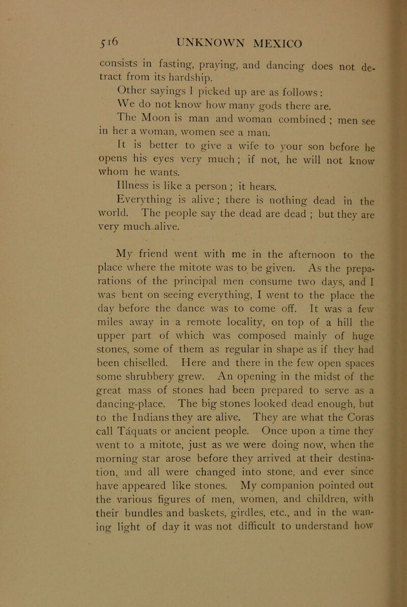 consists in fasting, praying, and dancing does not de- tract from its hardship. Other sayings I picked up are as follows: We do not know how many gods there are. The Moon is man and woman combined ; men see in her a woman, women see a man. It is better to give a wife to your son before he opens his eyes very much ; if not, he will not know whom he wants. Illness is like a person ; it hears. Everything is alive ; there is nothing dead in the world. The people say the dead are dead ; but they are very much alive. My friend went with me in the afternoon to the place where the mitote was to be given. As the prepa- rations of the principal men consume two days, and I was bent on seeing everything, I went to the place the day before the dance was to come off. It was a few miles away in a remote locality, on top of a hill the upper part of which was composed mainly of huge stones, some of them as regular in shape as if they had been chiselled. Here and there in the few open spaces some shrubbery grew. An opening in the midst of the great mass of stones had been prepared to serve as a dancing-place. The big stones looked dead enough, but to the Indians they are alive. They are what the Coras call Taquats or ancient people. Once upon a time they went to a mitote, just as we were doing now, when the morning star arose before they arrived at their destina- tion, and all were changed into stone, and ever since have appeared like stones. My companion pointed out the various figures of men, women, and children, with their bundles and baskets, girdles, etc., and in the wan- ing light of day it was not difficult to understand how
