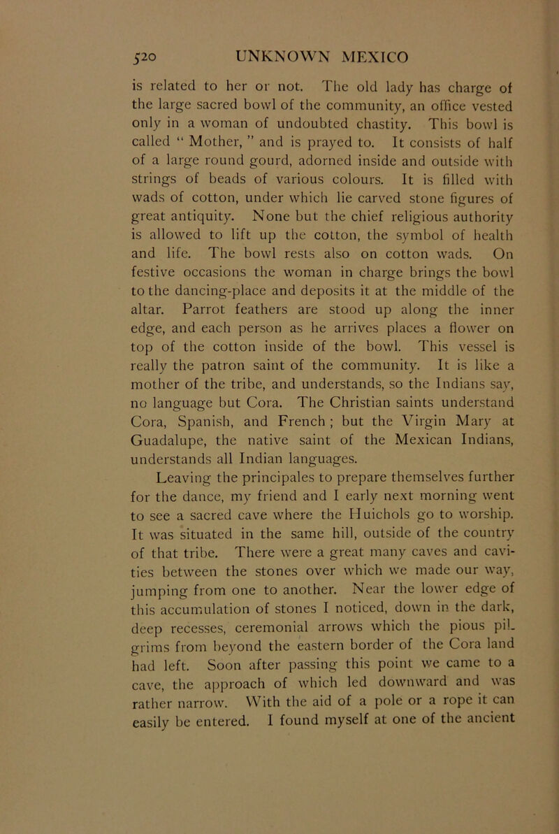 is related to her or not. The old lady has charge of the large sacred bowl of the community, an office vested only in a woman of undoubted chastity. This bowl is called “ Mother, ” and is prayed to. It consists of half of a large round gourd, adorned inside and outside with strings of beads of various colours. It is filled with wads of cotton, under which lie carved stone figures of great antiquity. None but the chief religious authority is allowed to lift up the cotton, the symbol of health and life. The bowl rests also on cotton wads. On festive occasions the woman in charge brings the bowl to the dancing-place and deposits it at the middle of the altar. Parrot feathers are stood up along the inner edge, and each person as he arrives places a flower on top of the cotton inside of the bowl. This vessel is really the patron saint of the community. It is like a mother of the tribe, and understands, so the Indians say, no language but Cora. The Christian saints understand Cora, Spanish, and French ; but the Virgin Mary at Guadalupe, the native saint of the Mexican Indians, understands all Indian languages. Leaving the principals to prepare themselves further for the dance, my friend and I early next morning went to see a sacred cave where the Huichols go to worship. It was situated in the same hill, outside of the country of that tribe. There were a great many caves and cavi- ties between the stones over which we made our way, jumping from one to another. Near the lower edge of this accumulation of stones I noticed, down in the dark, deep recesses, ceremonial arrows which the pious pil- grims from beyond the eastern border of the Cora land had left. Soon after passing this point we came to a cave, the approach of which led downward and was rather narrow. With the aid of a pole or a rope it can easily be entered. I found myself at one of the ancient