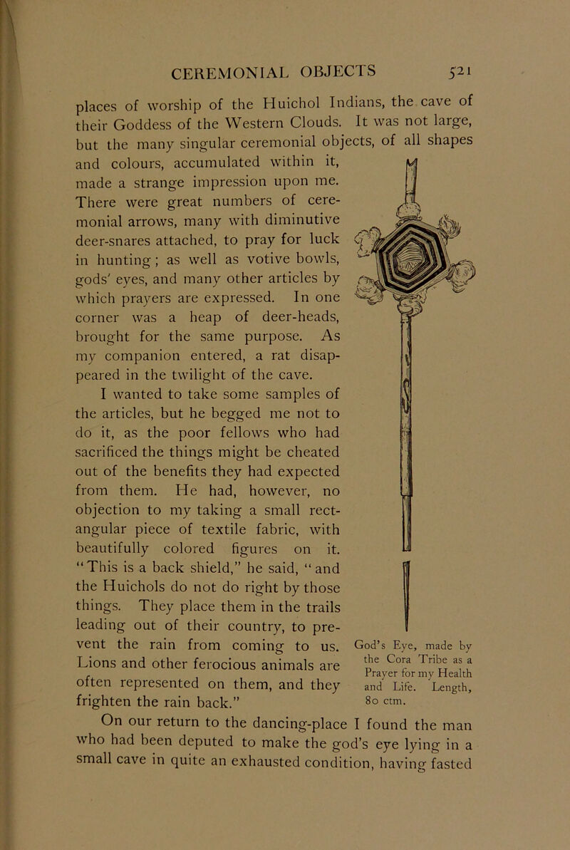 CEREMONIAL OBJECTS C21 places of worship of the Huichol Indians, the cave of their Goddess of the Western Clouds. It was not large, but the many singular ceremonial objects, of all shapes and colours, accumulated within it, made a strange impression upon me. There were great numbers of cere- monial arrows, many with diminutive deer-snares attached, to pray for luck in hunting ; as well as votive bowls, gods' eyes, and many other articles by which prayers are expressed. In one corner was a heap of deer-heads, brought for the same purpose. As my companion entered, a rat disap- peared in the twilight of the cave. I wanted to take some samples of the articles, but he begged me not to do it, as the poor fellows who had sacrificed the things might be cheated out of the benefits they had expected from them. He had, however, no objection to my taking a small rect- angular piece of textile fabric, with beautifully colored figures on it. “This is a back shield,” he said, “and the Huichols do not do right by those things. They place them in the trails leading out of their country, to pre- vent the rain from coming to us. Lions and other ferocious animals are often represented on them, and they frighten the rain back.” On our return to the dancing-place I found the man who had been deputed to make the god’s eye lyin God’s Eye, made by the Cora Tribe as a Prayer for my Health and Life. Length, 80 ctm. lg in small cave in quite an exhausted condition, having fasted