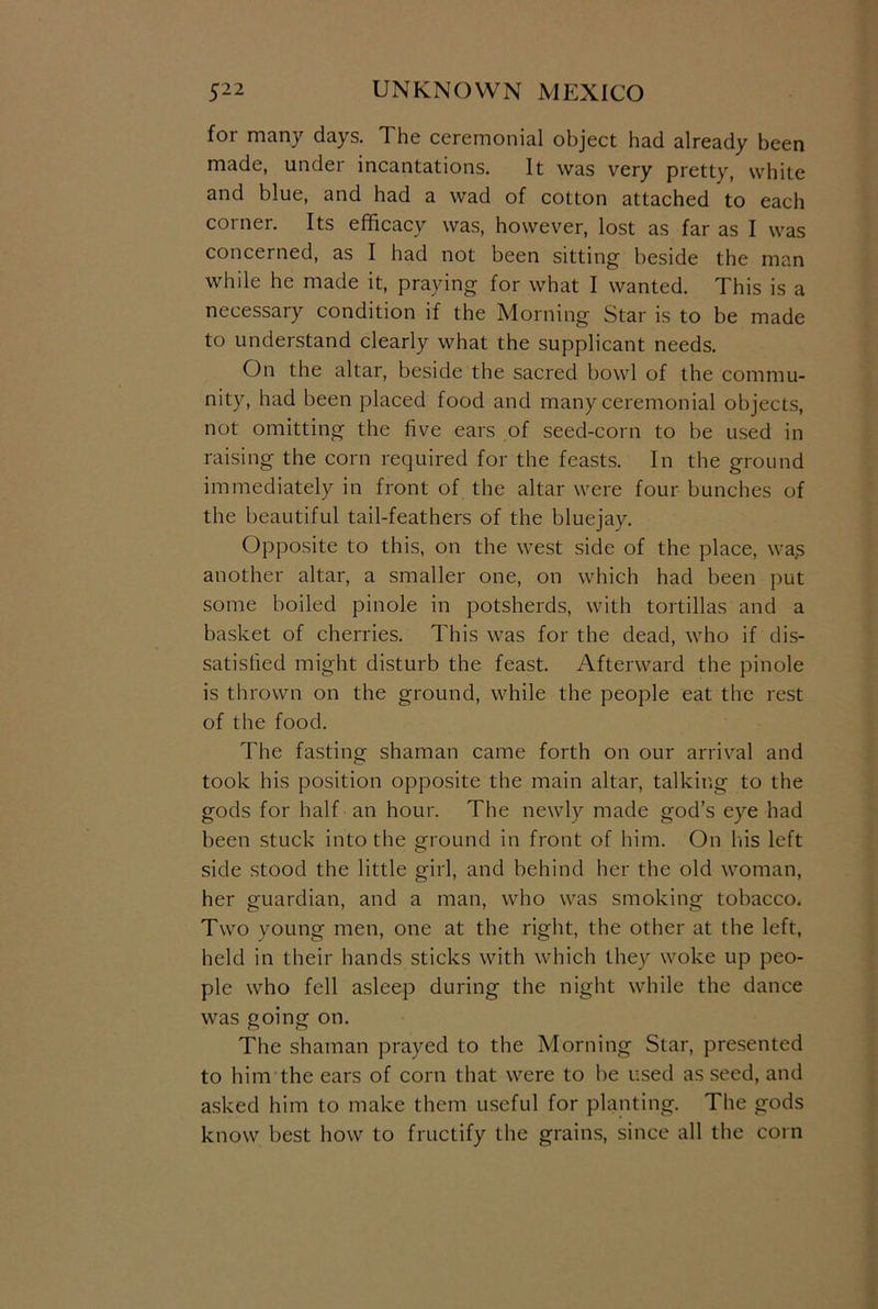 for many days. The ceremonial object had already been made, under incantations. It was very pretty, white and blue, and had a wad of cotton attached to each corner. Its efficacy was, however, lost as far as I was concerned, as I had not been sitting beside the man while he made it, praying for what I wanted. This is a necessary condition if the Morning Star is to be made to understand clearly what the supplicant needs. On the altar, beside the sacred bowl of the commu- nity, had been placed food and many ceremonial objects, not omitting the five ears of seed-corn to be used in raising the corn required for the feasts. In the ground immediately in front of the altar were four bunches of the beautiful tail-feathers of the bluejay. Opposite to this, on the west side of the place, was another altar, a smaller one, on which had been put some boiled pinole in potsherds, with tortillas and a basket of cherries. This was for the dead, who if dis- satisfied might disturb the feast. Afterward the pinole is thrown on the ground, while the people eat the rest of the food. The fasting shaman came forth on our arrival and took his position opposite the main altar, talking to the gods for half an hour. The newly made god’s eye had been stuck into the ground in front of him. On his left side stood the little girl, and behind her the old woman, her guardian, and a man, who was smoking tobacco. Two young men, one at the right, the other at the left, held in their hands sticks with which they woke up peo- ple who fell asleep during the night while the dance was going on. The shaman prayed to the Morning Star, presented to him the ears of corn that were to be used as seed, and asked him to make them useful for planting. The gods know best how to fructify the grains, since all the corn