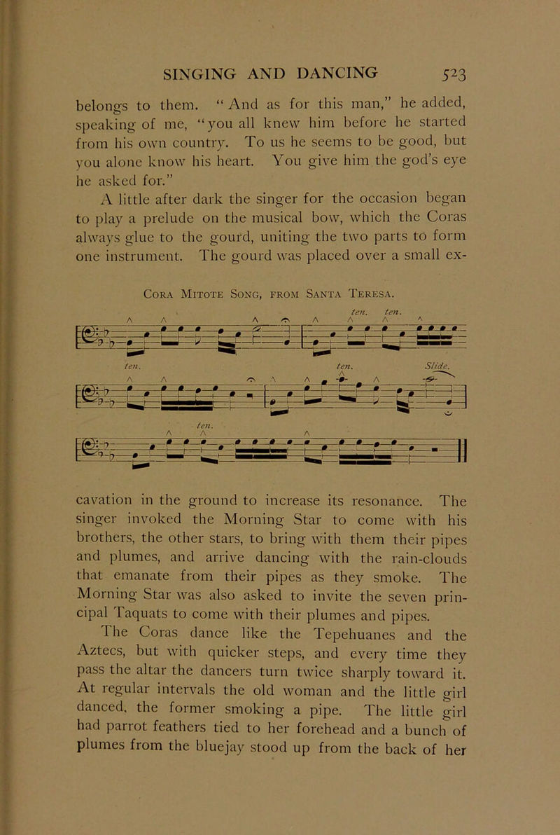 belongs to them. “ And as for this man,” he added, speaking of me, “you all knew him before he started from his own country. To us he seems to be good, but you alone know his heart. You give him the god’s eye he asked for.” A little after dark the singer for the occasion began to play a prelude on the musical bow, which the Coras always glue to the gourd, uniting the two parts to form one instrument. The gourd was placed over a small ex- Cora Mitote Song, from Santa Teresa. ten. ten. A A A /Ts A A A a 0 0 0 1 I 0 0 0 ~ 0 0>_m 0. -—!*—! i hr- T— 0 I- —j-f-—f- 0 feBBB * 1 1 0 r 0 — ten. teti. Slide. r /—v u » 0 0 0 0 0 1 f 0 0 . | j 7 0 f 0 m » i ! L ! f 0 \ 1 I j ! ! 1 r ^ ten. A A A ►4- - 0 0 0 , 0 0 0 00 0000 cavation in the ground to increase its resonance. The singer invoked the Morning Star to come with his brothers, the other stars, to bring with them their pipes and plumes, and arrive dancing with the rain-clouds that emanate from their pipes as they smoke. The Morning Star was also asked to invite the seven prin- cipal Taquats to come with their plumes and pipes. The Coras dance like the Tepehuanes and the Aztecs, but with quicker steps, and every time they pass the altar the dancers turn twice sharply toward it. At regular intervals the old woman and the little girl danced, the former smoking a pipe. The little girl had parrot feathers tied to her forehead and a bunch of plumes from the bluejay stood up from the back of her