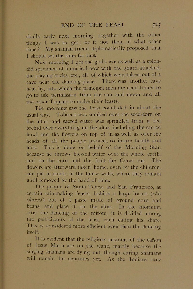 END OF THE FEAST 52S skulls early next morning, together with the other things I was to get; or, if not then, at what other time? My shaman friend diplomatically proposed that I should set the time for this. Next morning I got the god’s eye as well as a splen- did specimen of a musical bow with the gourd attached, the playing-sticks, etc., all of which were taken out of a cave near the dancing-place. There was another cave near by, into which the principal men are accustomed to go to ask permission from the sun and moon and all the other Taquats to make their feasts. The morning saw the feast concluded in about the usual way. Tobacco was smoked over the seed-corn on the altar, and sacred water was sprinkled from a red orchid over everything on the altar, including the sacred bowl and the flowers on top of it, as well as over the heads of all the people present, to insure health and luck. This is done on behalf of the Morning Star, because he throws blessed water over the whole earth, and on the corn and the fruit the Coras eat. The flowers are afterward taken home, even by the children, and put in cracks in the house walls, where they remain until removed by the hand of time. The people of Santa Teresa and San Francisco, at certain rain-making feasts, fashion a large locust {chi- charrci) out of a paste made of ground corn and beans, and place it on the altar. In the morning, after the dancing of the mitote, it is divided among the participants of the feast, each eating his share. This is considered more efficient even than the dancing itself. It is evident that the religious customs of the canon of Jesus Maria are on the wane, mainly because the singing shamans are dying out, though curing shamans will remain for centuries yet. As the Indians now