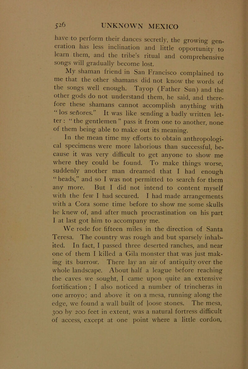 have to peifoim their dances secretly, the growing gen- ciation has less inclination and little opportunity to leain them, and the tribes ritual and comprehensive songs will gradually become lost. My shaman friend in San Francisco complained to me that the other shamans did not know the words of the songs well enough. Tayop (Father Sun) and the other gods do not understand them, he said, and there- fore these shamans cannot accomplish anything with “ los senores.” It was like sending a badly written let- ter : “ the gentlemen ” pass it from one to another, none of them being able to make out its meaning. In the mean time my efforts to obtain anthropologi- cal specimens were more laborious than successful, be- cause it was very difficult to get anyone to show me where they could be found. To make things worse, suddenly another man dreamed that I had enough “ heads,” and so I was not permitted to search for them any more. But I did not intend to content myself with the few I had secured. I had made arrangements with a Cora some time before to show me some skulls he knew of, and after much procrastination on his part I at last got him to accompany me. We rode for fifteen miles in the direction of Santa Teresa. The country was rough and but sparsely inhab- ited. In fact, I passed three deserted ranches, and near one of them I killed a Gila monster that was just mak- ing its burrow. There lay an air of antiquity over the whole landscape. About half a league before reaching the caves we sought, I came upon quite an extensive fortification ; I also noticed a number of trincheras in one arroyo; and above it on a mesa, running along the edge, we found a wall built of loose stones. The mesa, 300 by 200 feet in extent, was a natural fortress difficult of access, except at one point where a little cordon.