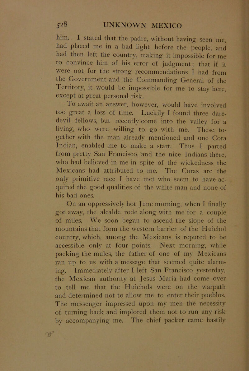 him. I stated that the padre, without having seen me, had placed me in a bad light before the people, and had then left the country, making it impossible for me to convince him of his error of judgment; that if it were not for the strong recommendations I had from the Government and the Commanding General of the Territory, it would be impossible for me to stay here, except at great personal risk. To await an answer, however, would have involved too great a loss of time. Luckily I found three dare- devil fellows, but recently come into the valley for a living, who were willing to go with me. These, to- gether with the man already mentioned and one Cora Indian, enabled me to make a start. Thus I parted from pretty San Francisco, and the nice Indians there, who had believed in me in spite of the wickedness the Mexicans had attributed to me. The Coras are the only primitive race I have met who seem to have ac- quired the good qualities of the white man and none of his bad ones. On an oppressively hot June morning, when I finally got away, the alcalde rode along with me for a couple of miles. We soon began to ascend the slope of the mountains that form the western barrier of the Huichol country, which, among the Mexicans, is reputed to be accessible only at four points. Next morning, while packing the mules, the father of one of my Mexicans ran up to us with a message that seemed quite alarm- ing. Immediately after I left San Francisco yesterday, the Mexican authority at Jesus Maria had come over to tell me that the Huichols were on the warpath and determined not to allow me to enter their pueblos. The messenger impressed upon my men the necessity of turning back and implored them not to run any risk by accompanying me. The chief packer came hastily