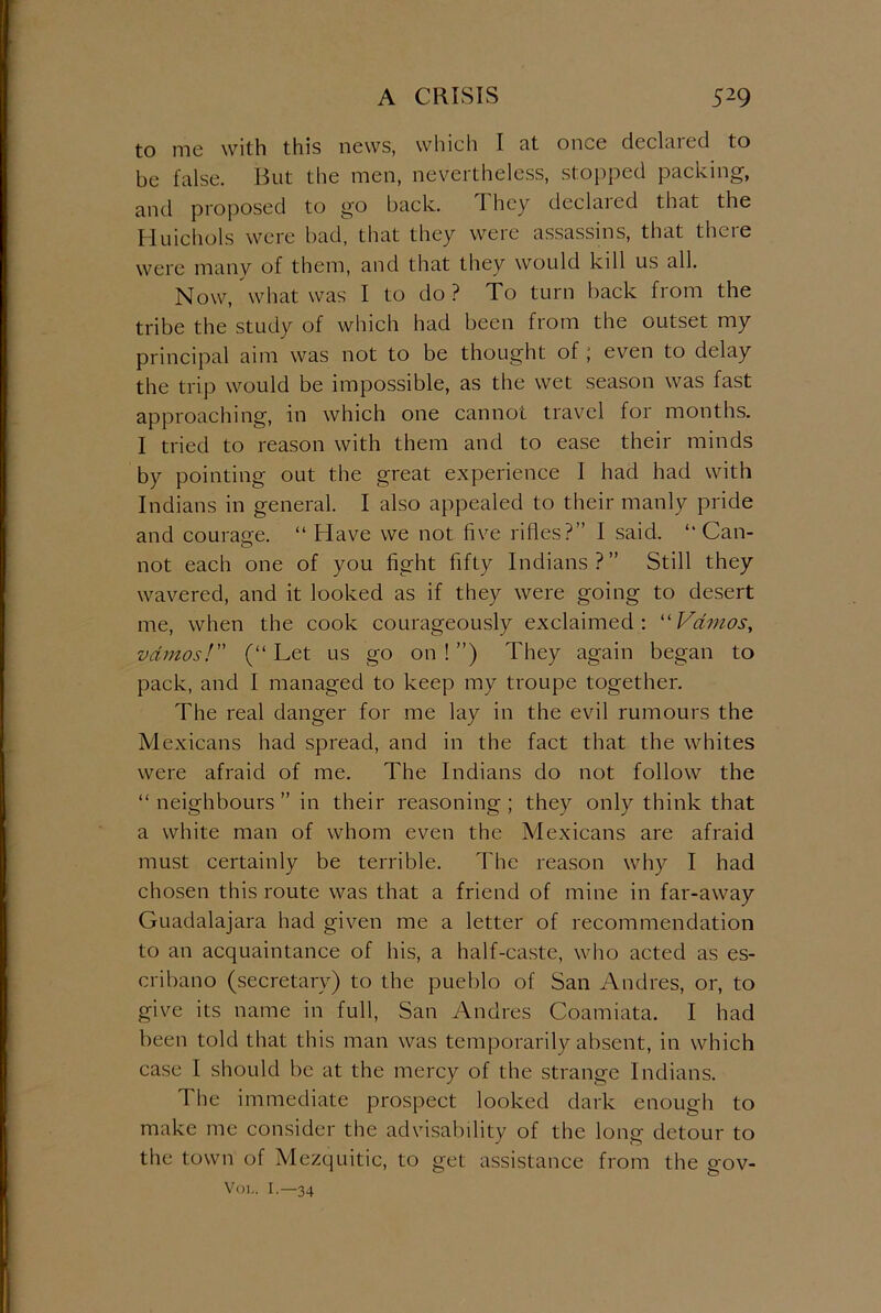 to me with this news, which I at once declared to be false. But the men, nevertheless, stopped packing, and proposed to go back. 1 hey declaied that the Huichols were bad, that they were assassins, that there were many of them, and that they would kill us all. Now, what was I to do ? To turn back from the tribe the study of which had been from the outset my principal aim was not to be thought of ; even to delay the trip would be impossible, as the wet season was fast approaching, in which one cannot travel for months. I tried to reason with them and to ease their minds by pointing out the great experience I had had with Indians in general. I also appealed to their manly pride and courage. “ Have we not five rifles?” I said. “Can- not each one of you fight fifty Indians?” Still they wavered, and it looked as if they were going to desert me, when the cook courageously exclaimed : “ Vdmos, vdmos! (“ Let us go on ! ”) They again began to pack, and I managed to keep my troupe together. The real danger for me lay in the evil rumours the Mexicans had spread, and in the fact that the whites were afraid of me. The Indians do not follow the “neighbours” in their reasoning; they only think that a white man of whom even the Mexicans are afraid must certainly be terrible. The reason why I had chosen this route was that a friend of mine in far-away Guadalajara had given me a letter of recommendation to an acquaintance of his, a half-caste, who acted as es- cribano (secretary) to the pueblo of San Andres, or, to give its name in full, San Andres Coamiata. I had been told that this man was temporarily absent, in which case I should be at the mercy of the strange Indians. The immediate prospect looked dark enough to make me consider the advisability of the long detour to the town of Mezquitic, to get assistance from the gov-