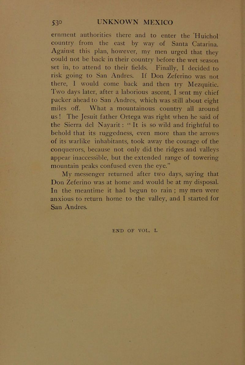 eminent authorities there and to enter the 'Huichol country from the east by way of Santa Catarina. Against this plan, however, my men urged that they could not be back in their country before the wet season set in, to attend to their fields. Finally, I decided to risk going to San Andres. If Don Zeferino was not there, I would come back and then try Mezquitic. Two days later, after a laborious ascent, I sent my chief packer ahead to San Andres, which was still about eight miles off. What a mountainous country all around us ! The Jesuit father Ortega was right when he said of the Sierra del Nayarit: “ It is so wild and frightful to behold that its ruggedness, even more than the arrows of its warlike inhabitants, took away the courage of the conquerors, because not only did the ridges and valleys appear inaccessible, but the extended range of towering mountain peaks confused even the eye.” My messenger returned after two days, saying that Don Zeferino was at home and would be at my disposal. In the meantime it had begun to rain ; my men were anxious to return home to the valley, and I started for San Andres. END OF VOL. I.