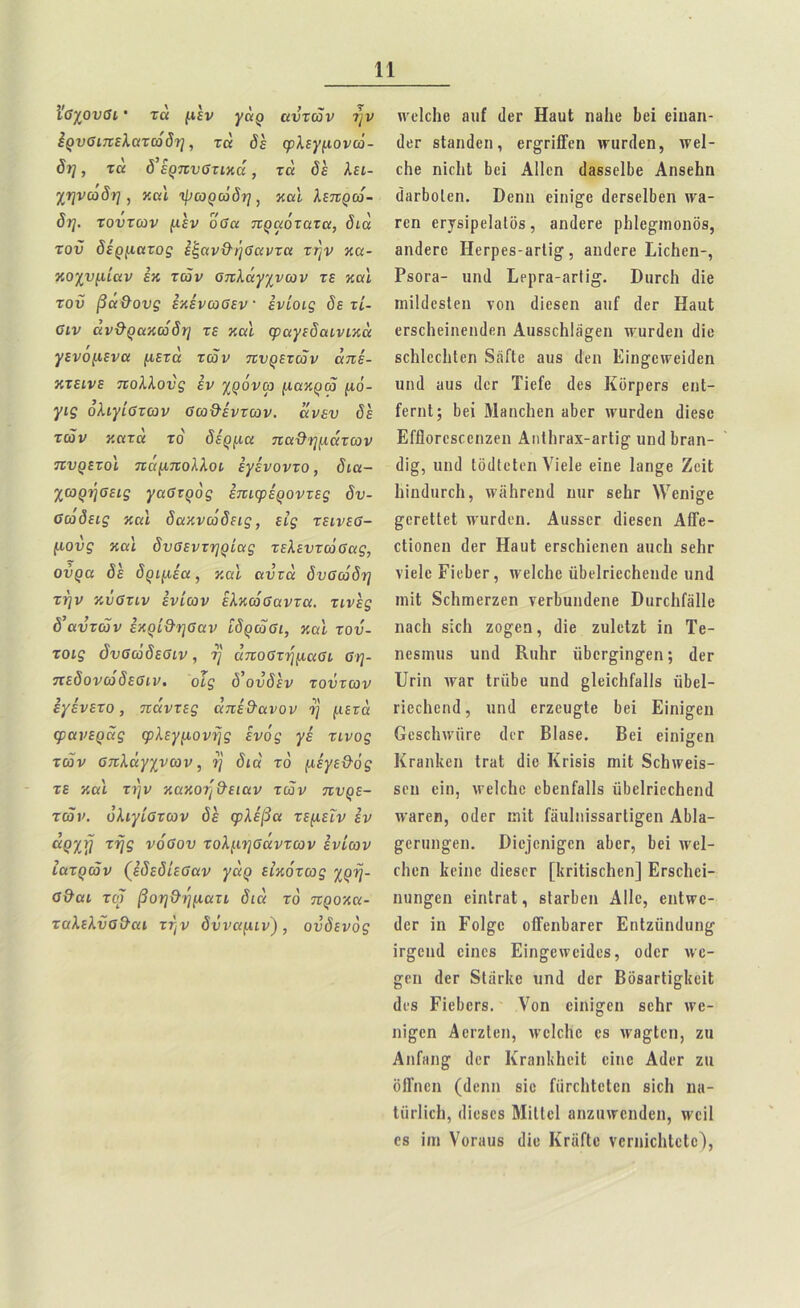 Ι'ΰχουΰι · τα μεν ^άρ αυτών ην έρυσιπελατώδη, τα όε φλεγμονώ- δη , τα δ’έρπυστικά, τα όέ λει- χηνώδη , καί ψωρώδη , καί λεπρώ- δη. τούτων μεν όσα πραότατα, δια τον δέρματος εζανΟ-ήΰαντα την κα- κοχυμίαν εκ των οπλάγχνων τε καί τοιϊ βα&ους έκένωσεν · ένίοις δε τί- Οιν άν&ρακώδη τε καί φαγεδαινικά γενομενα μετά των πυρετών άπέ- κτεινε πολλούς εν χρόνω μακρώ μό- γις όλιγίΰτων σω&έντων. άνευ δέ τών κατα το δέρμα πα&ημάτων πυρετοί πάμπολλοι έγένοντο, δια- χωρήοεις γαΰτρός έπιφέροντες δν- ΰώδεις και δακνώδεις, εις τεινεσ- μούς και δυβεντηρίας τελεντώΰας, ούρα δέ δριμέα, καί αυτά δυσώδη την κΰστιν ένίων έλκώσαντα. τινές δ’αυτών εκρί&ησαν ίδρώσι, και τού- τοις όυσώδεσιν, η άποστημασι ση- πεδονωδεΰιν. οΐς δ’ούδέν τούτων έγένετο, πάντες άπέ&ανον η μετά φανεράς φλεγμονής ενός γέ τίνος τών σπλάγχνων, η διά το μέγε&ός τε και την κακοη&ειαν τών πυρε- τών. όλιγίστων <5ε φλέβα τεμεΐν έν άρχη της νόσου τολμησάντων ένίων ιατρών (έδεδίεσαν γάρ εικότως χρη- σ&αι τώ βοη&ηματι διά το προκα- ταλελύσ&αι την δύναμιν), ούδενός Λνοΐοΐιβ ίπιί (ΙβΓ ΗπυΙ ηβΐιε Ιιεΐ εΐηβη- <1εε βΐ&ηάβη, εε§τΐίΓεη \νυε(1εη, \νβ1- εΐιε ηΐεΐιΐ Ιιεΐ ΑΠεη (Ιβδδείβε Αηδείιη ίΪΗΓΐ)θΙβη. ϋεηη εΐηΐ^ε (Ιεεδεί&εη \υά- εεη εε^ΐρείοΐδδ, βικίεεε ρΐιίε^ιηοηδδ, βικίεεε ΗεΓρεδ-3Γΐΐ§·, βικίεεε Είεΐιεη-, ΡδθΓ3- υη<1 Ερρε3-3ε1ΐ£. ϋπεείι εΐΐβ ππΜεδΙεη νοη άΐββεη 3ΐιί ιΐετ ΗβυΙ εΓδεΙιεΐηεηιΙεη ΑιΐδδεΗΙίί^εη ντϋπίεη (Ιϊε δοΐιίεείιίεη δέ.Γΐε βυδ (Ιεη Εΐη^εινεϊδεη υιηΐ 3ΐΐδ (Ιεε Τίείε (Ιεδ Κοερεεδ εηΐ- ίεπιΐ; Ιιεΐ Μεηεΐιεη «Ιιογ \νιιπ]εη ιΐίεδο ΕΓΠοεεδεοηζεη Αιι11ιγηχ-3γΙϊ§· υικί Ιιεβη- (1ΐ§, ιιηίΐ ΙοϋΙεΙεη Υϊείε εΐηε Ιβη^β ΖεΐΙ ΙιϊικΙιίΓεΙι, \νδ1ιεεικ1 ιιιιγ βείιε λΥεηί^β ^εεεΙΙεΙ ννυεάεη. Αιΐδδεε (Ηεδεη ΑίΓε- οΐίοηεη (Ιεε ΗβυΙ εΓβεΙιΐεηεη Βΐιείι βείιε νΐείε ΡΐεΙιεΓ, χνεΐεΐιο αδείπεείιεικίε ιιη(1 ηιϊΐ δείκηεεζεη νεε&υικίεηβ Βυεοΐιίέίΐΐβ ηβείι δίεΐι ζο^εη, (Ιϊε ζυΐεΐζί ΐη Τε- ηεδίηιΐδ υικί ΚιιΙιγ ϋβεε^ΐη^εη; (Ιεε ΙΙεΐη ιεβε ΙεϋΙιε υηιΐ §1είε1ιί3ΐ1δ ϋΐιεί- εϊεοΐιεηιΐ, υικί εεζευ§1ε Ιιεΐ Εΐηΐ^βη Οεδείιινϋεε (Ιεε Βίβδε. Βει εΐπί^εη σ Κεβηΐίεη ΙεαΙ (Ιϊε Κεΐδΐδ πυΐ δείηνεΐδ- δευ εΐη, λνεΐεΐιε εΐιεηίβΐΐδ υδείεΐεοΐιεικί κ’Ηεεη, 0(1εε ιηΐΐ Γδυΐιιΐδδβείΐ^εη Αΐιΐβ- £οειηΐ£εη. Όΐε]*εηΐ§·εη βΐιεε, βει χνεΐ- εΐιεη Ιίβϊηε (Ιΐεβεε [Ιίεϊΐϊβείιεη] Εεδείιεί- ηυη^εη εΐηίεβΐ, βίβείιεη Α11ε, εηΙ\τε- (Ιεε ίη Γοΐ^ε ο1Τεη1)3εεε Εηΐζϋηίΐυη^ ΐε^εικί οίηεδ Εϊη^ε\νεΐ(1εδ, οάεε ινο- £(·ιι (Ιεε δΐίϊεΐίε υηιΐ (Ιεε ΒδδβεΙΐ^είΙ (Ιεδ ΓίεΙιεεδ. νοη είηί^εη δείιε ινε- ηί^εη ΑεεζΙεη, λνεΐοΐιε εβ Λνβ^Ιοη, ζυ ΑιιΓηιι£ (Ιεε ΚεβηΙίΗεϊΙ εΐηε Α(1εε ζιι δΙΓηεη (ίίβηη βίε ίαεείιίεΐεη βΐεΐι η«- Ιϋεΐΐοΐι, (Ιΐεβεβ ΜίΙΙεΙ βηζιπεεικίεη, ννοΐΐ εβ ΐιη Υοευυβ (Ιϊε ΚεΙΐΠε νεεηϊεΐιίείε),