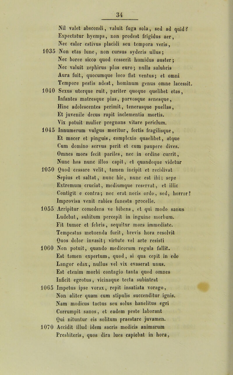 Νϊΐ ναΐεΐ βϊΐδεοηιΐί, νβΐιιΐΐ Γυ^α βοΐβ, βειΐ β<1 ηπί(1? ΕχρβοΙηΙιιτ Ιιγεηιρδ, ηοη ρεοιίεδΐ Γπ^ίιΐιΐδ 3θγ, Νεε εβίοε εδΐΐνιΐδ ρΐΒοΐιΙΐ βειι Ιειηροεβ νεεΐδ, 1035 Νοη εΐββ Ιππε, ηοη ειίΓδίΐδ βγιίεπδ ηΐΐιΐδ; Νεε Ιιοεεε δΐεεο ςποιΐ εεδδειΐΐ Ιηπηΐιΐιΐδ βιΐδίει·; Νεε νπΐιιϋ ζθρΓιίηιβ ρΐαβ ειιεο; ηηΐΐβ δβΐιιΐιπδ Αιιγ3 ίίιϋ, ηηοευιηφίε Ιοεο ΟοΙ νεηΐιΐδ; εΐ οιηηΐ Τεπιροεε ρεβίϊδ βιίεδΐ, Ιιοιηΐηυηι £εηιΐδ οηιηε ΙβεεδδίΙ. 1040 δεχηβ ηΙεΓςηε τηΐΐ, ρβπΙεΓ ςιιοςυβ ςηεΐίΐιεί εΐαδ, ΙηίβηΙεδ ιηβίεεδφίε ρΐβδ, ραενοδφίε βεηεβφίε, Ηΐηε βιΐοΐοδεεηΐοδ ρεπιηΗ, ΙεηεΓΒδςυε ρηεΐΐβδ, Εΐ φίνεηΐΐε (Ιεεηβ ΓβρϊΙ ΐηεΐεηιεηΐΐβ ιηοιΊΐδ. Υΐχ ροΐνιΐΐ ιηιιϋεΓ ρεε^ηοηδ τΐΐοεε ρεπείυηι. 1045 Ιηηιπηεπηη νυ1§ιΐδ πιογϊΙιιγ, ΓοτΙϊδ ίΓβ^Πΐδφίε, Εΐ ηΐ3εεε εΐ ρΐη^ιήδ, εοιηρίεχίο ς[«ιβε1ϊ6εΙ, Ηΐριιβ Οηιη (Ιοιηΐηο δεενπδ ρετΐΐ εΐ ευπι ρΒηρετε ιΐϊνεδ. Οηιηεδ πιΟΓδ Γεεΐΐ ρβπίεδ, ηεε ΐη οπίΐηε επτεΐί;, Νιιηε Ιιοδ ηαηε ΐΐΐοδ εβρΐΙ;, ε£ ^πηηεΐοηιιε νΐ<1εΙιΐΓ 1050 Οπο(ί εεδδβεε νείΐΐ, ΐΒηιεη ΐηεΐρϊΐ εί Γεεΐιΐΐνβΐ 8ερΐιΐδ εΐ δβΐΐοΐ, ηηηε Ιιΐε, ηυηε εβί ΐ1)ΐ; δερε ΕχίΓεηιυιη ΟΓαείαΙ, ηιει1ΐιΐΓη(}«ε ΓεβεενΒΐ, εΐ ΐΐΐίε Ο'οηΙΐ^ΐΙ ε εοηΐτβ; ηεε εεοί ηεείδ οηΐο, δει], Ιιογγογ! Ιηιρτονΐδβ νεηΐΐ τβΐηεδ ίιιηββΐπ ρτοεείΐε, 1055 Απ’ΐρΐΙιΐΓ εοιηείΐεηδ νε ΙιϊΕεηβ, εΐ ςπί ιηοείο δοηιΐδ ΕνηΙεΙαΙ, δηΐιΐΐυιη ρεεεερΐΐ ίη ΐη^ηΐηε ιηοΓ^υπι. ΓΗ ΙπηιΟΓ εΐ £ε!)ΓΪ8, δεςυϊΙιΐΓ ιηοεδ ΐίηηιειΙΐΒίε. ΤεπιρεδΙοδ ιηείπεηιΐβ ΓιιγϊΙ, Ετενϊβ Ιιογη τεδοίνϋ Οαοδ (ΙοΙογ ίηΥ38ΪΙ; νΐιΐιιίε νβΐ 3Γΐε τεδίδΗ 1060 Νοη ροΐιιΐΐ, <}«3η<1ο ηιειίΐεοηιιη τε^ηΐβ ΓβΙΙϊΙ. ΕδΙ Ιίΐηιοη οχροείικη, φίοιΐ, δί ςιΐΒ εερΐΐ ΐη ε<1β Εοιι^ογ ε(1αχ, ηηΐΐιΐδ νεί νΐχ ενββεΓΒΐ ιιηυβ. ΕδΙ εΐεηΐηι ηιοτΕΐ εοηΐβ^ΐο ΙβπΙβ (]Π0ί1 οιηηεδ ΙηΒείΙ ε^ΓοΙιΐδ, νΐεΐηΒφίε ΙεεΙβ δΐιΙηηΐΓΒΐ 1065 ΙιηρεΙιΐδ ΐρβε νοεοχ, εερΐΐ ϊηδΒΐΐΒΐβ νοπι§·ο, Νοη οΠΐετ ε}ΐιαηι εηιη δΐΐρηΐΐδ δΐιεεεηϋϊΙιΐΓ ΐ^ηΐδ. Νογπ ιηοιίΐοιίδ ΙηεΙηδ δέη βοΐιΐδ Ιιοηοΐίΐιΐδ β§τί ΟοΓΓυηιρίΙ δπηοδ, οΐ ΟΒίΙειη ρεβίε ΙβΙιογβιιΙ Οηΐ ηΐΙιιηΙιΐΓ εΐδ δοΐΐΐιπη ρεβεδίβεε φίνβηιεη. 1070 Αοοΐ(1ίΙ ίΐίαιΐ ίύοηι βοεεΐδ ηιειϋοΐδ βηΐιηοπιιη ΡΓΟδΙηΙοΓίδ, φΐοδ (Ιίτα Ιιιοδ εβρίεΐιβΐ ΐη Ιιοτα ?