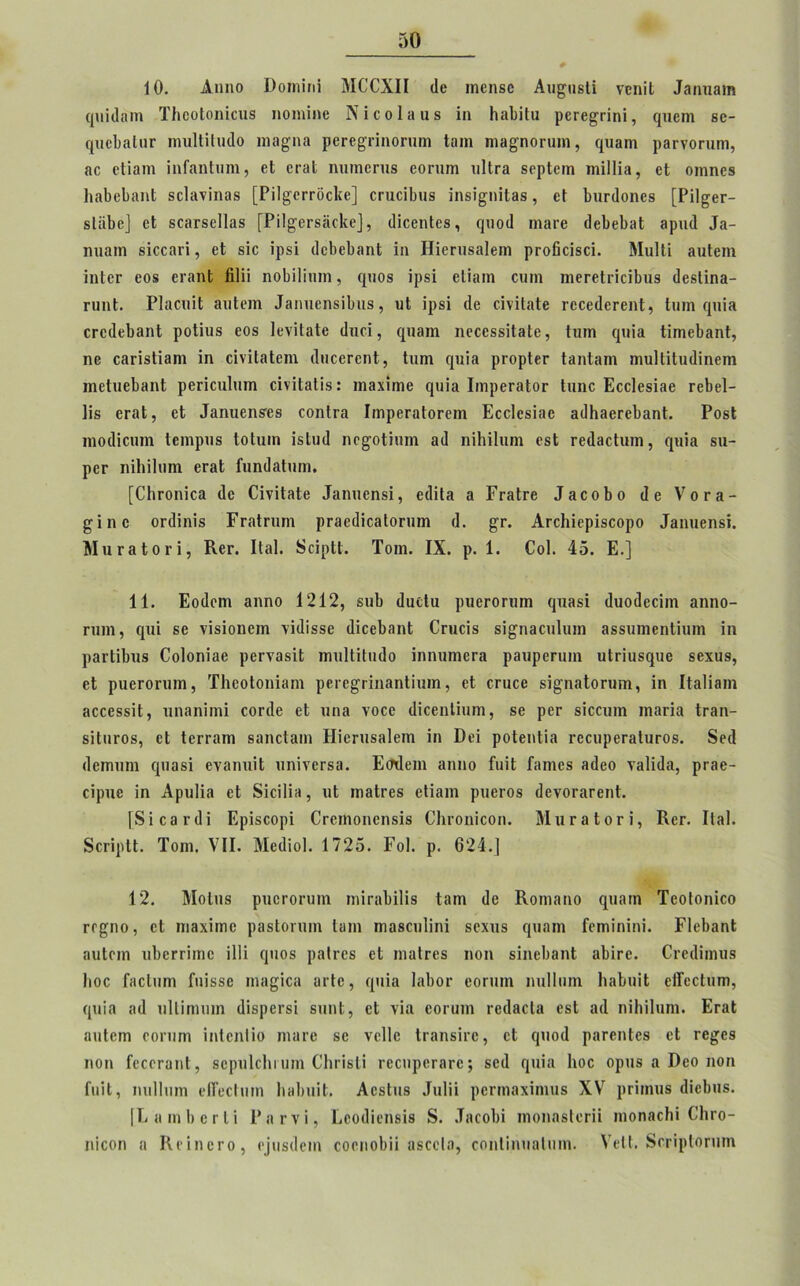 10. Αηηο ΰοιηίπί ΜΟΈΧΙΙ (Ιο ιηεηδε Αιι^πδΙί νοηΐΐ Ιδητιαιη φιΐβοιη ΤΙιεοΙοηίοιίδ ηοηιίηε Νίοοίβϋδ ίη ΗβΙΟιι ρεεε^εϊηί, φΐεηι βε- φιοβοίπε ηπιΙΗίικΙο ιηβ^ηα ρεεε^είηοεπηι Ιοιη ηιβ^ηοειπη, φιβηι ρβενοεηιη, 8ε εΐΐαηι ϊηΓηηΙιιηι, εΐ ετίΐί πιππεπιβ εοπιιη ηΐΐεη δερίειη τηΐΐΐίβ, εΐ οηιηεβ 1ΐ8ΐ)ε1)«ηΙ δείηνΐηβδ [Ρί1§’οεεόο1ίε] οεηοίΐηΐδ ίηδί^ηΐΐβδ, εί βιιειίοηεβ [ΡΠ^εε- δΐΐϊβε] εΐ δ08Γδε11αδ [Ρίΐ^εεδέίοΐίε], (ΙίοεηΙεβ, φΐο(1 ηιβεε 6οΙεΙ)3ΐ 3ρικ1 Ια- ηιιαιη βίοοηεί, εΐ βίο ΐρδί (ΙεβεΙιηηΙ ίη Ηίεπίδαίειη ρΓοβείδοί. Μιχίΐί βυίειη ίηίεε εοδ εΐ'ίΐηΐ βΐπ ηοίηΐΐπιη, ψιοβ ΐρδί βΐίηιη οιπη ηιεεείείοίΐηΐδ (ΙεδΙίηβ- ειιηΐ. ΡΙαοπϊΙ βυίειη Ιβηηεηδίΐπΐδ, υΐ ΐρδί (Ιε είνίΐαίε ΓοοείΙβΓεηΙ, Ιυπι φΐία εεοάεΐιβηΐ ροΐίιΐδ εοδ Ιενΐίαίε ίΐηοί, φΐ3ΐη ηεοεδδίΐβίε, ίηιη φηα ΙίηιεΙ)3η1, ηε οηΓίδίίβηι ίη οίνίΐ3ΐεηι (Ιιιοεεεηί, Ιηεη φιΐ3 ρεορίεε Ι3ηί8ηι ηιυΐΐίΐηβΐηεηι ιηεΐιιεββηΐ ρεείοηΐιπη οίνίΐβΐΐδ: ιηβχίηιε φΐίη ΙιηρεεβΙοε Ιιιηο Εοοίββίηο εεβεί- Ιίδ ετηΐ, εί Ιβηυεηδΐδ οοηΐοα Ιιηρεεηίοεειη Εοοίεδίαε 3(11ΐ3οεε1)3ηΙ:. Ροδί ηιοιίίοιπη Ιεηιρηδ ΙοΙιιιη ίδίικί ηε^οΐίηιη 3(1 ηίΐιίΐηηι εβί εεύβοίπιη, φΐΐη δΐι- ρεΓ ηίΐπίοηι εΓ3ΐ ΓηηϋαΙηιη. [ΟΗΓΟπίεα ιΐε ΟίνίίΒΐβ Ιηηπεηδί, ειΐίΐα α Γεβίεε Ιηοοβο <1 ε νοεβ- £ΐηε οπίίηίδ ΓεηΙειπη ρε3ε(1ίθ3ΐοειπη (1. §τ. Αεοΐιίερίδοορο Ιβηιιεηδί. ΜηεβΙοεί, Ρνεε. ΙΙβΙ. δοΐρΙΙ. Τοιη. IX. ρ. 1. 0οί. 45. Ε.] 11. Εοιίεηι 3ηηο 1212, δυΐ) (ΙυεΙη ριιεεοειπη (|Π3δί (Ιικκίεείιη αηηο- ηιιη, φΐί βε τίδίοηειη νίιΐίδδε <1ίοε1)3ηΙ Οειιείβ βί^ίοοιιΐιιιη ΒδδίπηεηΙπιιη ίη ρβείίΐηΐδ Οοΐοηίβε ρεενοδίί ππιΐΐίίικίο ίηηχηηεεΗ ρβυρεειιιη ιιίεΐιΐδφίε δεχιιβ, εΐ ρηεΓΟπιιη, ΤΙιεοΙοηϊβηι ρεεε£είιΐ3ηΙίηιη, εΐ οηιεε δί^ηβίοειηη, ίη Ιίαΐίηιη Βοοοδδϋ, ηηβηΐιηί οοπΐε εΐ ηηη νοεε (ΙίοεηΙπιιη, δε ρεε δίοοχηη ιηαπα Ιεηη- δίίιίΓΟδ, εΐ Ιεεεηιη βαηοί&ηι Ηίεεπδηίεηι ίη ϋεί ροίεηΐίη εεοπρεεβίυεοδ. δεχί (Ιεππιηι φΐοβί ενβηηϋ ιιηίνεΓδα. Εσχίειη 3ΐιηο ΡαίΙ ίηεηεδ 3<1εο νβΐίιία, ρεβε- είριιε ΐη Αρνιΐίπ εΐ δίοΠίπ, ηΐ ιηβίεεδ εΐίβιη ριιεεοβ (ΙενοεηεεηΙ. [δίεαί'βί Ερίδοορί Οεειηοηοηβίδ Οιεοηίοοη. ΜηεβΙοεί, Κεε. ΙΙβΙ. δεείρΙΙ. ϊοηι. VII. Μεείίοΐ. 1725. Γοΐ. ρ. 624.] 12. ΜοΙπδ ριιεεοειπη ηιίεηΐπΐίδ ίβηι ι1ε Κοιηβηο φΐβπι Τεοΐοηίεο εεςηο, εΐ ηιβχίηιο ρβδίοειιιη Ιβπι Γπαβειιΐΐηί δοχιΐδ <^ιιαηι Ρβτηίηίηί. ϊΊεΙιβηΙ ΒΐιΙοιη ιώεεεπηε Πΐί (|ποδ ραΐεεδ εΐ ιηβίεεδ ηοη δίηεΐιβηΐ οίπεε. Οεεάίιηηβ Ιιοο ΓίίεΙιίΓη Γπΐδδε ιηηςΐοα ηείε, ψιία ΙίΐΕοε εοπηη ηιιΙΙιπη ΙιηΕηίΙ είΤεοΜιΐϊ), ([«ία 8(1 υΐΐίηιιηη «Ιίδρεεδί βιιηΐ, εΐ χία εοευιη εείίβεία εδΐ 3(1 ηίΐηίπηι. Εε3ΐ ηηίεηι εοεηηι ϊηίεηΐίο ιηηεε δε νείΐε Ιεβηδίεε, εΐ ςηοί ρηεεηίεδ εΐ εε^εδ ηοη ίεοοεβηΐ, δερηΐοΐιι ιηη ΕΗείδΙί εεοηρεεβεε; δθ(1 (|ΐιΐ3 Ιιοο ορπβ α ϋεο ηοη ίιιίΐ, ηιιΙΙιιιη εΙΓεοίιπη Ικιβηίί. ΑεδΙπβ Ιιιΐϋ ρεειηβχίηιυβ XV ρείιηιιβ (Ιίεΐηΐδ. [Ε 8 ίη I) ε ε I ί Ρηενί, Εεοιϋεηδίδ δ. .ΤηοοΕί ιηοηηδίεεϋ ιηοηοοβί ΟΊιεο- ηίοοη 8 Κείηεεο, ε]ιΐδ(1ειη εοειιοβϋ αβεείη, οοηΐϊηιιηΐιηη. ΝεΙΙ. δοεϊρίοπιτη