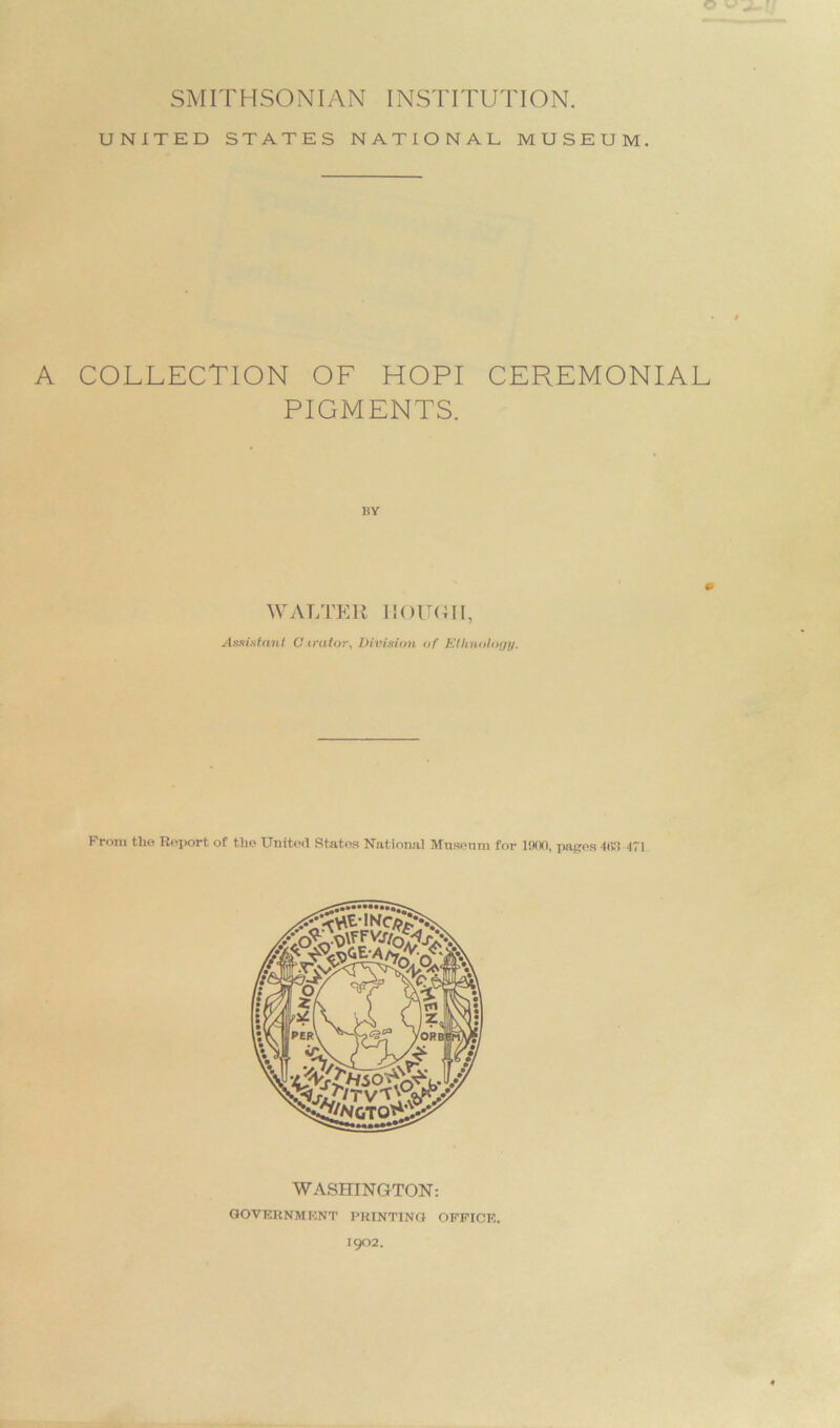 © SMITHSONIAN INSTITUTION. UNITED STATES NATIONAL MUSEUM. A COLLECTION OF HOPI CEREMONIAL PIGMENTS. BY 0 WALTER HOUGH, Assistant 0 irator. Division of Ethnology. From the Report ot the United States National Museum for 1000, pages 4(1.1 471 WASHINGTON: government printing office. 1902.