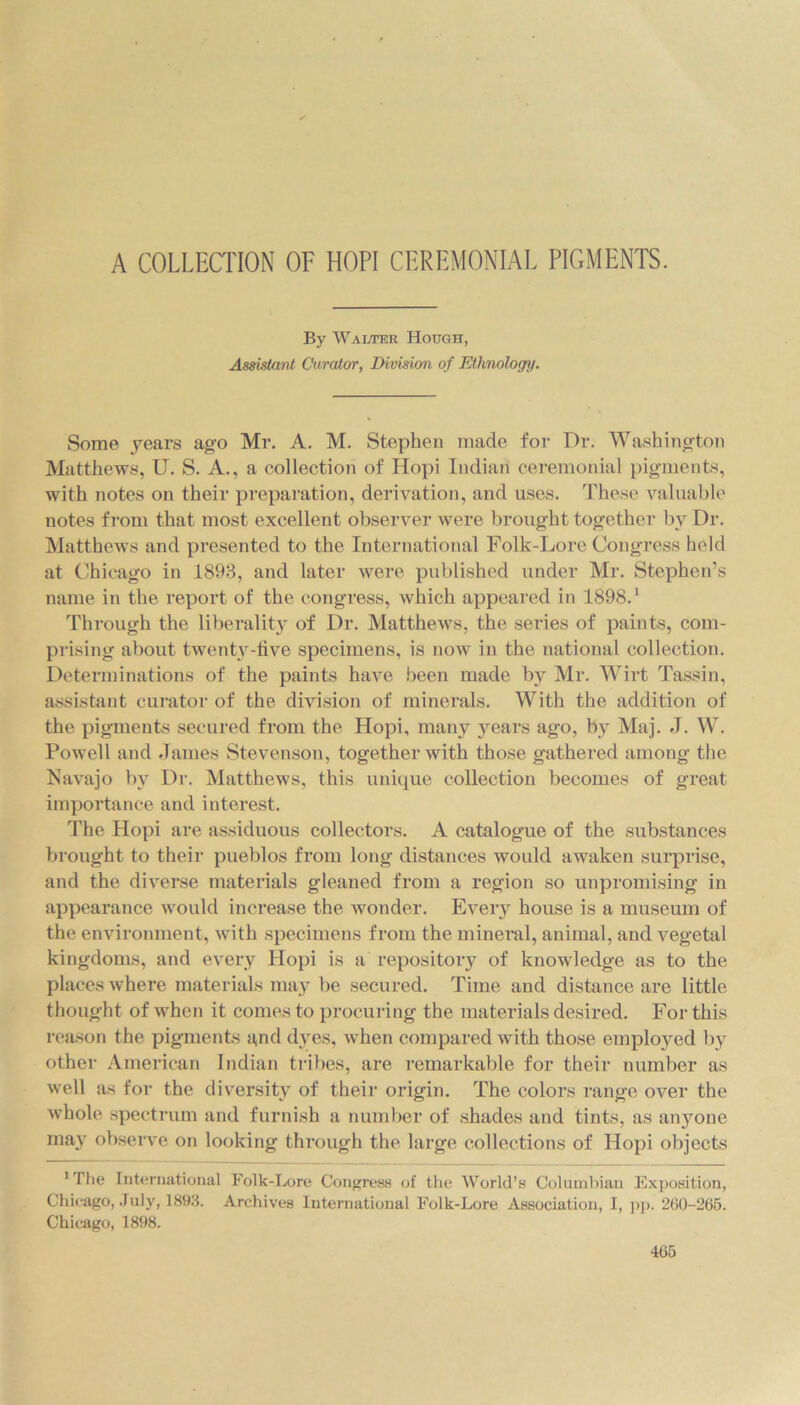 By Walter Hough, Assistant Curator, Division of Ethnology. Some years ago Mr. A. M. Stephen made for Dr. Washington Matthews, U. S. A., a collection of Hopi Indian ceremonial pigments, with notes on their preparation, derivation, and uses. These valuable notes from that most excellent observer were brought together by Dr. Matthews and presented to the International Folk-Lore Congress held at Chicago in 1893, and later were published under Mr. Stephen’s name in the report of the congress, which appeared in 1898.1 Through the liberality of Dr. Matthews, the series of paints, com- prising about twenty-live specimens, is now in the national collection. Determinations of the paints have been made by Mr. Wirt Tassin, assistant curator of the division of minerals. With the addition of the pigments secured from the Hopi, many years ago, by Maj. J. W. Powell and James Stevenson, together with those gathered among the Navajo by Dr. Matthews, this unique collection becomes of great importance and interest. The Hopi are assiduous collectors. A catalogue of the substances brought to their pueblos from long distances would awaken surprise, and the diverse materials gleaned from a region so unpromising in appearance would increase the wonder. Every house is a museum of the environment, with specimens from the mineral, animal, and vegetal kingdoms, and every Hopi is a repository of knowledge as to the places where materials may be secured. Time and distance are little thought of when it comes to procuring the materials desired. For this reason the pigments and dyes, when compared with those employed by other American Indian tribes, are remarkable for their number as well as for the diversity of their origin. The colors range over the whole spectrum and furnish a number of shades and tints, as anyone may observe on looking through the large collections of Hopi objects 1 The International Folk-Lore Congress of the World’s Columbian Exposition, Chicago, July, 1893. Archives International Folk-Lore Association, I, pp. 2G0-265. Chicago, 1898.