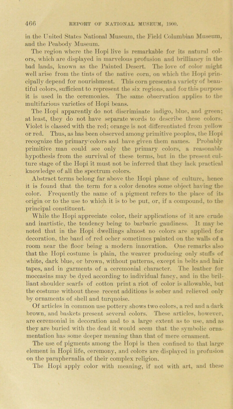 in the United Slides National Museum, the Field Columbian Museum, and the Peabody Museum. The region where the Hopi live is remarkable for its natural col- ors, which are displayed in marvelous profusion and brilliancy in the bad lands, known as the Painted Desert. The love of color might well arise from the tints of the native corn, on which the Hopi prin- cipally depend for nourishment. This corn presents a variety of l>eau- tiful colors, sufficient to represent the six regions, and for this purpose it is used in the ceremonies. The same observation applies to the multifarious varieties of Hopi beans. The Hopi apparently do not discriminate indigo, blue, and green: at least, they do not have separate words to describe these colors. Violet is classed with the red; orange is not differentiated from yellow or red. Thus, as has been observed among primitive peoples, the Hopi recognize the primary colors and have given them names. Probably primitive man could see only the primary colors, a reasonable hypothesis from the survival of these terms, but in the present cul- ture stage of the Hopi it must not be inferred that they lack practical knowledge of all the spectrum colors. Abstract terms belong far above the Hopi plane of culture, hence it is found that the term for a color denotes some object having the color. Frequently the name of a pigment refers to the place of its origin or to the use to which it is to be put, or, if a compound, to the principal constituent. While the Hopi appreciate color, their applications of it are crude and inartistic, the tendency being to barbaric gaudiness. It may be noted that in the Hopi dwellings almost no colors are applied for decoration, the band of red ocher sometimes painted on the wall> of a room near the floor being a modern innovation. One remarks also that the Hopi costume is plain, the weaver producing only stuffs of white, dark blue, or brown, without patterns, except in belts and hair tapes, and in garments of a ceremonial character. The leather for moccasins may be dyed according to individual fancy, and in the bril- liant shoulder scarfs of cotton print a riot of color is allowable, but the costume without these recent additions is sober and relieved only by ornaments of shell and turquoise. Of articles in common use pottery shows two colors, a red and a dark brown, and baskets present several colors. These articles, however, are ceremonial in decoration and to a large extent as to use. and as they are buried with the dead it would seem that the symbolic orna- mentation has some deeper meaning than that of mere ornament. The use of pigments among the Hopi is then confined to that large element in Hopi life, ceremony, and colors are displayed in profusion on the paraphernalia of their complex religion. The Hopi apply color with meaning, if not with art, and these