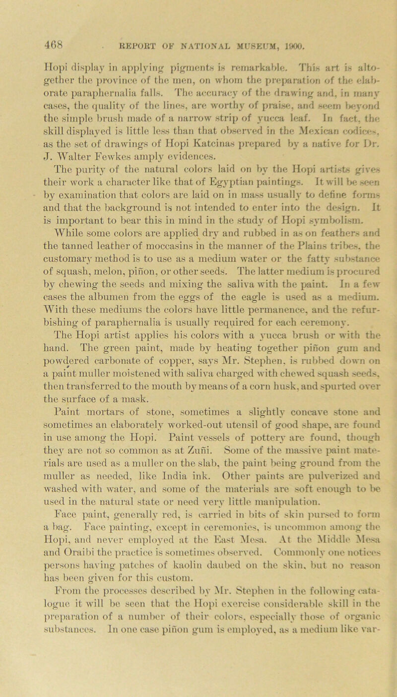 Hopi display in applying pigments is remarkable. This art is alto- gether the province of tin; men, on whom the preparation of the elab- orate paraphernalia falls. The accuracy of the drawing and. in many cases, the quality of the lines, are worthy of praise, and seem l>eyond the simple brush made of a narrow strip of yucca leaf. In &ct, the skill displayed is little less than that observed in the Mexican codice'. as the set of drawings of Iiopi Katcinas prepared by a native for Dr. J. Walter Fewkes amply evidences. The purity of the natural colors laid on by the Hopi artists gives their work a character like that of Egyptian paintings. It will be seen by examination that colors are laid on in mass usually to define forms and that the background is not intended to enter into the design. It is important to bear this in mind in the study of Hopi symbolism. While some colors are applied dry and rubbed in as on feathers and the tanned leather of moccasins in the manner of the Plains tribes, the customary method is to use as a medium water or the fatty substance of squash, melon, pinon, or other seeds. The latter medium is procured by chewing the seeds and mixing the saliva with the paint. In a few cases the albumen from the eggs of the eagle is used as a medium. With these mediums the colors have little permanence, and the refur- bishing of paraphernalia is usually required for each ceremony. The Hopi artist applies his colors with a yucca brush or with the hand. The green paint, made by heating together pinon gum and powdered carbonate of copper, sa}Ts Mr. Stephen, is rubbed down on a paint muller moistened with saliva charged with chewed squash seeds, then transferred to the mouth by means of a corn husk, and spurted over the surface of a mask. Paint mortars of stone, sometimes a slightly concave stone and sometimes an elaborately worked-out utensil of good shape, are found in use among the Hopi. Paint vessels of pottery are found, though they are not so common as at Zuni. Some of the massive paint mate- rials are used as a muller on the slab, the paint being ground from the muller as needed, like India ink. Other paints are pulverized and washed with water, and some of the materials are soft enough to be used in the natural state or need very little manipulation. Face paint, generally red. is carried in bits of skin pursed to form a bag. Face painting, except in ceremonies, is uncommon among the Hopi, and never employed at the East Mesa. At the Middle Mesa and Oraibi the practice is sometimes observed. Commonly one notices persons having patches of kaolin daubed on the skin, but no reason has been given for this custom. From the processes described by Mr. Stephen in the following cata- logue it will be seen that the Hopi exercise considerable skill in the preparation of a number of their colors, especially those of organic substances. In one case pinon gum is employed, as a medium like var-