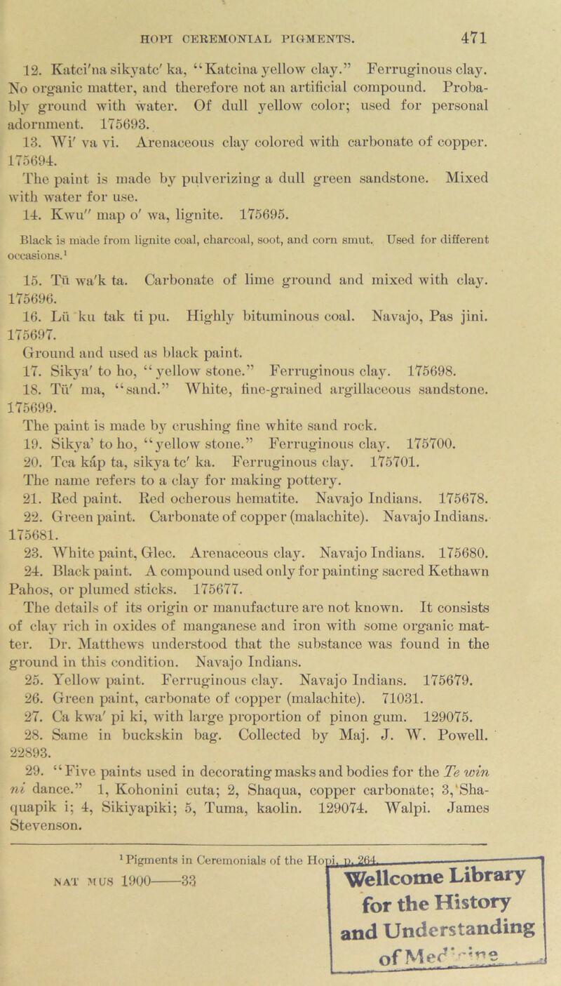 12. Katci'na sikyatc' ka, “Katcina yellow clay.” Ferruginous clay. No organic matter, and therefore not an artificial compound. Proba- bly ground with water. Of dull yellow color; used for personal adornment. 175693. 13. Wi' va vi. Arenaceous clay colored with carbonate of copper. 175694. The paint is made by pulverizing a dull green sandstone. Mixed with water for use. 14. Kwu map o' wa, lignite. 175695. Black is made from lignite coal, charcoal, soot, and corn smut. Used for different occasions.1 15. Tu wa'k ta. Carbonate of lime ground and mixed with clay. 175696. 16. Lu ku tak ti pu. Highly bituminous coal. Navajo, Pas jini. 175697. Ground and used as black paint. 17. Sikya' to ho, “ yellow stone.” Ferruginous clay. 175698. 18. Tii' ma, “sand.” White, fine-grained argillaceous sandstone. 175699. The paint is made by crushing fine white sand rock. 19. Sikya’to ho, “yellow stone.” Ferruginous clay. 175700. 20. Tea kap ta, sikya tc'ka. Ferruginous clay. 175701. The name refers to a clay for making pottery. 21. Red paint. Red ocherous hematite. Navajo Indians. 175678. 22. Green paint. Carbonate of copper (malachite). Navajo Indians. 175681. 23. White paint, Glee. Arenaceous clay. Navajo Indians. 175680. 24. Black paint. A compound used only for painting sacred Kethawn Pahos, or plumed sticks. 175677. The details of its origin or manufacture arc not known. It consists of clay rich in oxides of manganese and iron with some organic mat- ter. Dr. Matthews understood that the substance was found in the ground in this condition. Navajo Indians. 25. Yellow paint. Ferruginous clay. Navajo Indians. 175679. 26. Green paint, carbonate of copper (malachite). 71031. 27. Ca kwa' pi ki, with large proportion of pinon gum. 129075. 28. Same in buckskin bag. Collected by Maj. J. W. Powell. 22893. 29. “Five paints used in decorating masks and bodies for the Te win ni dance.” 1, Kohonini cuta; 2, Shaqua, copper carbonate; 3,‘Sha- quapik i; 4, Sikiyapiki; 5, Tuma, kaolin. 129074. Walpi. .Tames Stevenson. figments in Ceremonials of the Hopi. n. 264. NAT MUS 1900 33 Wellcome Library for the History and Understanding of Med
