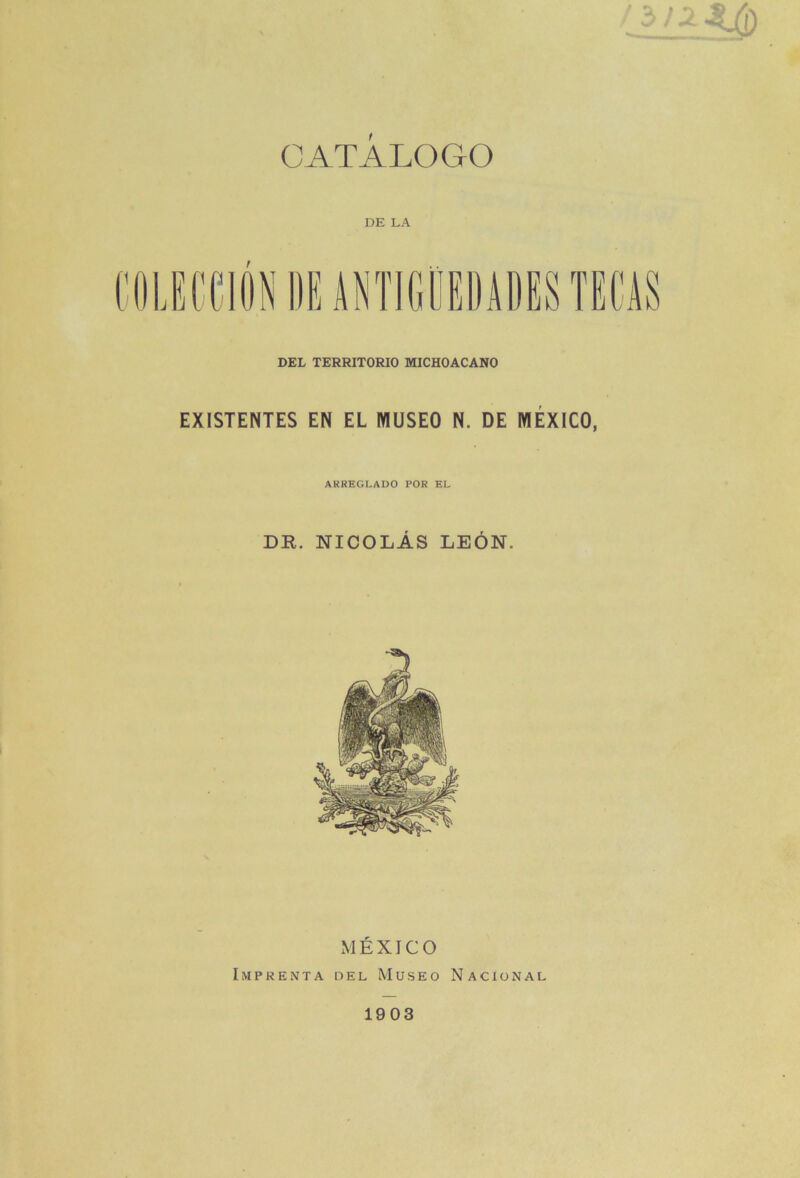 CATALOGO DE LA DEL TERRITORIO MICHOACANO EXISTENTES EN EL WUSEO N. DE MÉXICO, ARREGLADO POR EL DR. NICOLÁS LEÓN. xMÉXICO Imprenta del Museo Nacional 1903