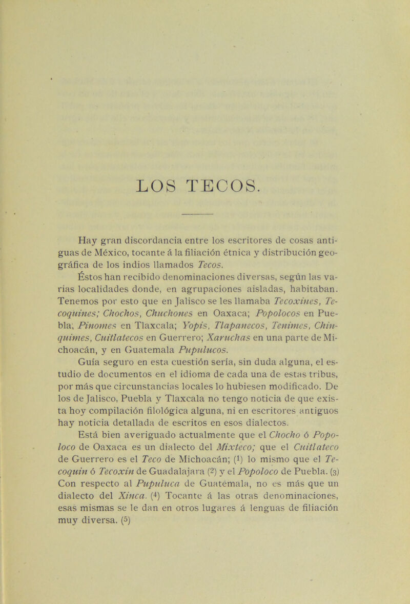 LOS TECOS. Hay gran discordancia entre los escritores de cosas anti- guas de México, tocante á la filiación étnica y distribución geo- gráfica de los indios llamados Tecos. Éstos han recibido denominaciones diversas, según las va- rias localidades donde, en agrupaciones aisladas, habitaban. Tenemos por esto que en Jalisco se les llamaba Tecoxines, Te- coqiiines; Chochos, Chuchones en Oaxaca; Popolocos en Pue- bla; Pinomes en Tlaxcala; Yopis, Tlapanecos, Tenimes, Chin- qiiimes, Cuitlatecos en Guerrero; Xaruchas en una parte de Mi- choacán, y en Guatemala Pupnlucos. Guía seguro en esta cuestión sería, sin duda alguna, el es- tudio de documentos en el idioma de cada una de estas tribus, por más que circunstancias locales lo hubiesen modificado. De los de Jalisco, Puebla y Tlaxcala no tengo noticia de que exis- ta hoy compilación filológica alguna, ni en escritores antiguos hay noticia detallada de escritos en esos dialectos. Está bien averiguado actualmente que el Chocho ó Popo- loco de Oaxaca es un dialecto del Mixteco; que el Cuitlateco de Guerrero es el Teco de Michoacán; (i) lo mismo que el Te- coquin ó Tecoxin de Guadalajara (2) y el Popoloco de Puebla. (3) Con respecto al Puptiliica de Guatemala, no es más que un dialecto del Xinca. (4) Tocante á las otras denominaciones, esas mismas se le dan en otros lugares á lenguas de filiación muy diversa, ip)