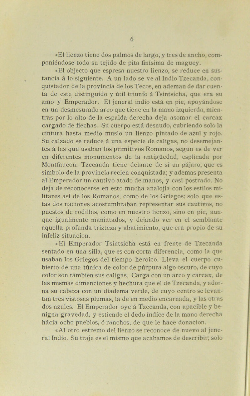 «El lienzo tiene dos palmos de largo, y tres de ancho, com- poniéndose todo su tejido de pita finísima de maguey. «El objecto que espresa nuestro lienzo, se reduce en sus- tancia á lo siguiente. A un lado se ve al Indio Tzecanda, con- quistador de la provincia de los Tecos, en ademan de dar cuen- ta de este distinguido y útil triunfo á Tsintsicha, que era su amo y Emperador. El jeneral indio está en pie, apoyándose en un desmesurado arco que tiene en la mano izquierda, mien- tras por lo alto de la espalda derecha deja asomar el carcax cargado de flechas. Su cuerpo está desnudo, cubriendo solo la cintura hasta medio muslo un lienzo pintado de azul y rojo. Su calzado se reduce á una especie de caligas, no desemejan- tes á las que usaban los primitivos Romanos, según es de ver en diferentes monumentos de la antigüedad, esplicada por Montfaucon. Tzecanda tiene delante de sí un pájaro, que es símbolo de la provincia recien conquistada; y ademas presenta al Emperador un cautivo atado de manos, y casi postrado. No deja de reconocerse en esto mucha analojía con los estilos mi- litares así de los Romanos, como de los Griegos: solo que es- tas dos naciones acostumbraban representar sus cautivaos, no puestos de rodillas, como en nuestro lienzo, sino en pie, aun- que igualmente maniatados, y dejando ver en el semblante aquella profunda trizteza y abatimiento, que era propio de .su infeliz situación. «El Emperador Tsintsicha está en frente de Tzecanda sentado en una silla, que es con corta diferencia, como la que usaban los Griegos del tiempo heroico. Lleva el cuerpo cu- bierto de una túnica de color de púrpura algo oscuro, de cuyo color son también sus caligas. Carga con un arco y carcax, de las mismas dimenciones 3’^ hechura que el de Tzecanda, y ador- na su cabeza con un diadema verde, de cuyo centro se levan- tan tres vistosas plumas, la de en medio encarnada, y las otras dos azules. El Emperador oye á Tzecanda, con apacible y be- nigna gravedad, y estiende el dedo índice de la mano derecha hácia ocho pueblos, ó ranchos, de que le hace donación. «Al otro estremo del lienzo se reconoce de nuevo al jene- ral Indio. Su traje es el mismo que acabamos de describir; solo