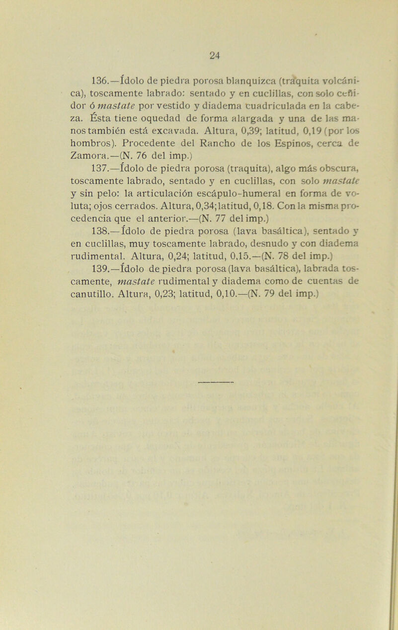 136. —ídolo de piedra porosa blanquizca (trd’quita volcáni- ca), toscamente labrado; sentado y en cuclillas, con solo ceñi- dor ó mastate por vestido y diadema cuadriculada en la cabe- za. Ésta tiene oquedad de forma alargada y una de las ma- nos también está excavada. Altura, 0,39; latitud, 0,19 (por los hombros). Procedente del Rancho de los Espinos, cerca de Zamora.—(N. 76 del imp.) 137. —ídolo de piedra porosa (traquita), algo más obscura, toscamente labrado, sentado y en cuclillas, con solo mastate y sin pelo: la articulación escápulo-humeral en forma de vo- luta; ojos cerrados. Altura, 0,34; latitud, 0,18. Con la misma pro- cedencia que el anterior.—(N. 77 del imp.) 138. — ídolo de piedra porosa (lava basáltica), sentado v* en cuclillas, muy toscamente labrado, desnudo y con diadema rudimental. Altura, 0,24; latitud, 0,15.—(N. 78 del imp.) 139. —ídolo de piedra porosa (lava basáltica), labrada tos- camente, mastate rudimental y diadema como de cuentas de canutillo. Altura, 0,23; latitud, 0,10.—(N. 79 del imp.)