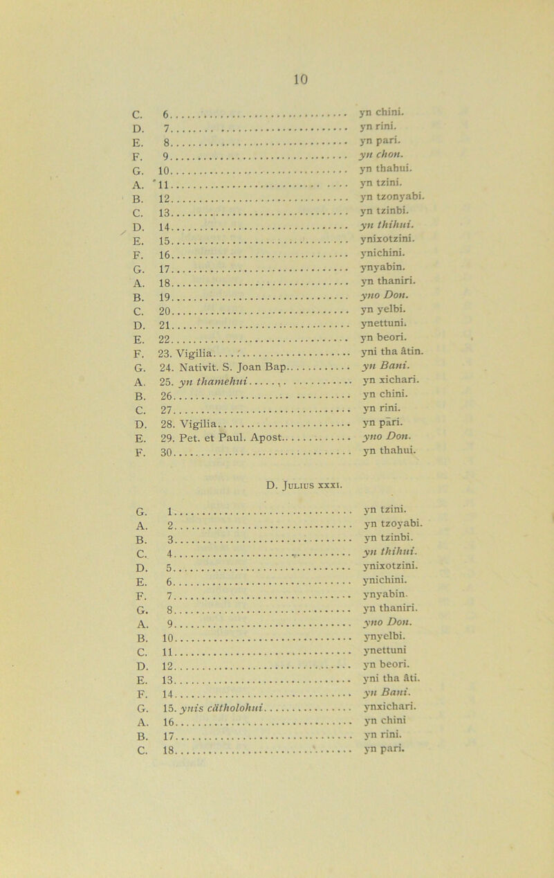 C. 6 yn chini. D. yn rini. E. 8 yn parí. p_ 9 yn chon. Q 10 yn thahui. A. '11 yntziní. B. 12 yn tzoni'abi. C. 13 yntzinbi. B 14 yn thihni. E. 15 ynixotzini. F_ 16 y ni chini. G. 17 ynyabin. A. 18 }'n thaniri. 19 yno Don. C. 20 ynyelbi. 21 ynettuni. E. 22 yn beorí. F. 23. Vigilia r yni tha atín. G. 24. Nativit. S. Joan Bap yn Bani. A. 25. yn thamehni , yn xichari. B. 26 yn chini. C. 27 j-nrini. D. 28. Vigilia yn piri. E. 29. Pet. et Paul. Apost yno Don. F. 30 yn thahui. D. JULIUS XXXI. Q 1 yn tzini. A. 2 yn tzoj-abi. B 3 3’n tzinbi. C. 4 yn thihni. B. 5 j'nixotzini. E. 6 3^ni chini. F. 7 3’n3*abin. G. 8 3'n thaniri. A. . 9 yno Don. B. 10 3Ti3-elbi. C. 11 ynettuni B. 12 3-n beorí. E. 13 3'ni tha ñti. F. 14 yn Bani. G. \5. ynis catholohni 3’nxichari. A. 16 3-n chini B. 17 yn rini. C. 18 J-n pari.