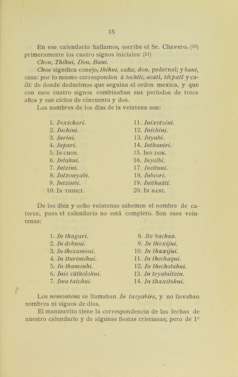 En ese calendario hallamos, escribe el Sr. Chavero, (lO) primeramente los cuatro signos iniciales: (H) Chon, Thihiiiy Don, Bani. Chon significa conejo, thihui, caña; don, pedernal; y bani, casa: por lo mismo corresponden á tochtli, acatl, técpatl y ca- lli: de donde deducimos que seguían el orden mexica, y que con esos cuatro signos combinaban sus períodos de trece años y sus ciclos de cincuenta y dos. Los nombres de los días de la veintena son: 1. Inxichari. 2. Inchini. 3. Inyin i. 4. hipar i. 5. In chon. 6. Intahui. 7. Intsini. 8. IntBonyabi. 9. Intsinbi. 10. In thihui. 11. Inixotsini. 12. Inichini. 13. Inyabi. 14. Inthaniri. 15. Ino don. 16. Inyelbi. 17. Inettuni. 18. Inbeori. 19. Inithadti. 20. In bani. De las diez y ocho veintenas sabemos el nombre de ca- torce, pues el calendario no está completo. Son esas vein- tenas: 1. In thagari. 2. In dehuni. 3. In thesamoni. 4. In tturimehui. 5. In thameuhi. 6. Inis cdtholohui. 7. Ima tatohui. 8. Its bachaa. 9. In thoxijui. 10. In thaxijui. \\. In thechaqui. 12. In thechotahui. 13. In teyabiitBin. 14. In thaxitohui. Los nemontemi se llamaban In tasyabire, y no llevaban nombres ni signos de días. El manuscrito tiene la correspondencia de las fechas de nuestro calendario y de algunas fiestas cristianas; pero de 1°