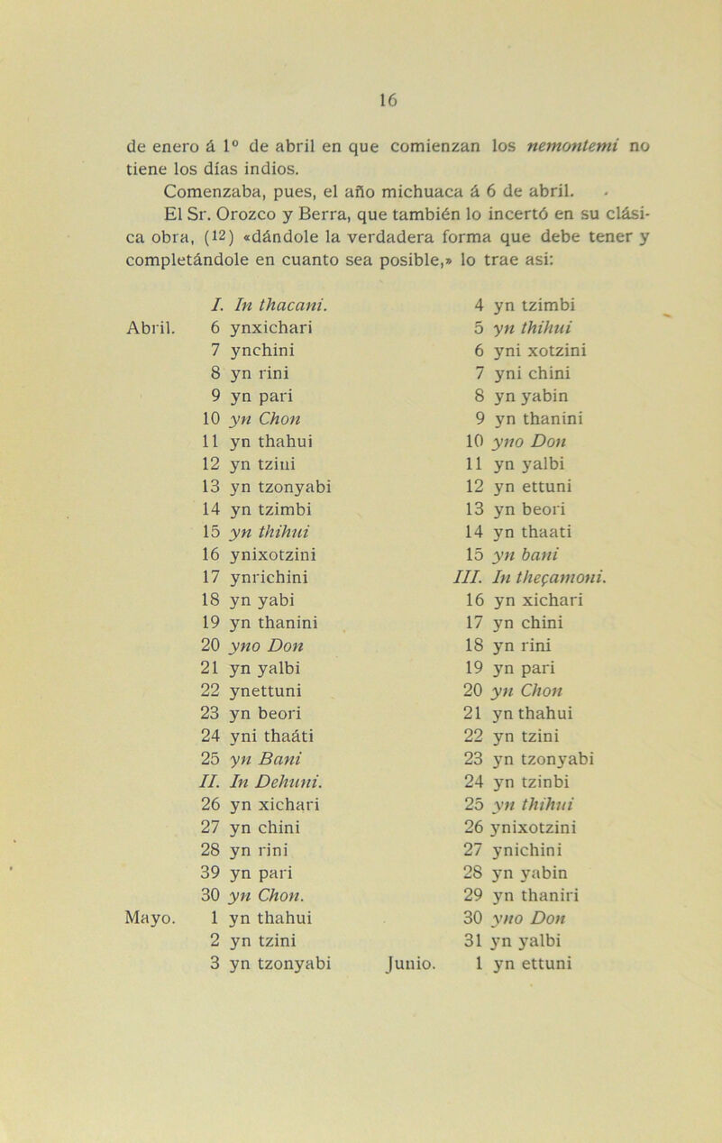 de enero á 1° de abril en que comienzan los nemontemi no tiene los días indios. Comenzaba, pues, el año michuaca á 6 de abril. El Sr. Orozco y Berra, que también lo incertó en su clási- ca obra, (12) «dándole la verdadera forma que debe tener y completándole en cuanto sea posible,» lo trae asi: /. In thacani. Abril. 6 ynxichari 7 ynchini 8 yn rini 9 yn pari 10 yn Chon 11 yn thahui 12 yn tzini 13 yn tzonyabi 14 yn tzimbi 15 yw thihui 16 ynixotzini 17 ynrichini 18 yn yabi 19 yn thanini 20 yno Don 21 yn yalbi 22 ynettuni 23 yn beori 24 yni thaáti 25 yn Bani II. In Dehuni. 26 yn xichari 27 yn chini 28 yn rini 39 yn pari 30 yn Chon. Mayo. 1 yn thahui 2 yn tzini 3 yn tzonyabi 4 yn tzimbi 5 yn thihui 6 yni xotzini 7 yni chini 8 yn yabin 9 yn thanini 10 yno Don 11 yn yalbi 12 yn ettuni 13 yn beori 14 yn thaati 15 yn bani III. In thegamoni. 16 yn xichari 17 yn chini 18 yn rini 19 yn pari 20 yn Chon 21 yn thahui 22 yn tzini 23 yn tzonyabi 24 yn tzinbi 25 yn thihui 26 ynixotzini 27 ynichini 28 yn yabin 29 yn thaniri 30 yno Don 31 3m yalbi Junio. 1 ettuni