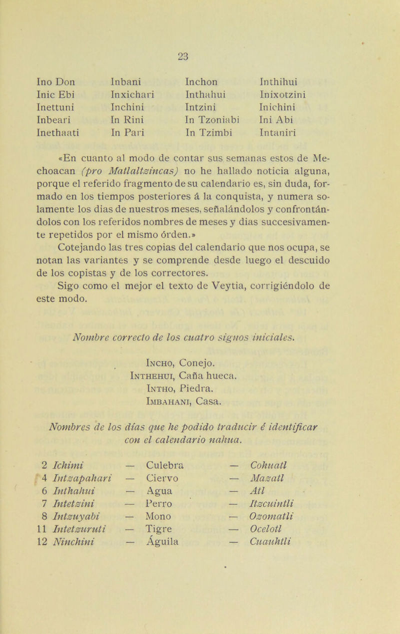 Ino Don Inic Ebi Inettuni Inbeari Inethaati Inbani Inxichari Inchini In Rini In Pari Inchon Inthahui Intzini In Tzoniabi In Tzimbi Inichini Ini Abi Intaniri Inthihui Inixotzini «En cuanto al modo de contar sus semanas estos de Me- chonean (pro Matlaltsincas) no he hallado noticia alguna, porque el referido fragmento de su calendario es, sin duda, for- mado en los tiempos posteriores á la conquista, y numera so- lamente los dias de nuestros meses, señalándolos y confrontán- dolos con los referidos nombres de meses y dias succesivamen- te repetidos por el mismo órden.» Cotejando las tres copias del calendario que nos ocupa, se notan las variantes y se comprende desde luego el descuido de los copistas y de los correctores. Sigo como el mejor el texto de Veytia, corrigiéndolo de este modo. Nombre correcto de los cuatro signos iniciales. Nombres de los días que he podido traducir é identificar con el calendario nahua. Incho, Conejo. Inthehui, Caña hueca. Intho, Piedra. Lmbahani, Casa. 2 Ichimi Culebra Cohuatl Masatl Atl Itscuintli Osomatli Ocelotl Cuauhtli 4 Intsapahari Ciervo Agua Perro Mono Tigre Águila 6 Inthahui 7 Intelsini 8 Intsuyabi 11 Intetsuruti 12 Ninchini