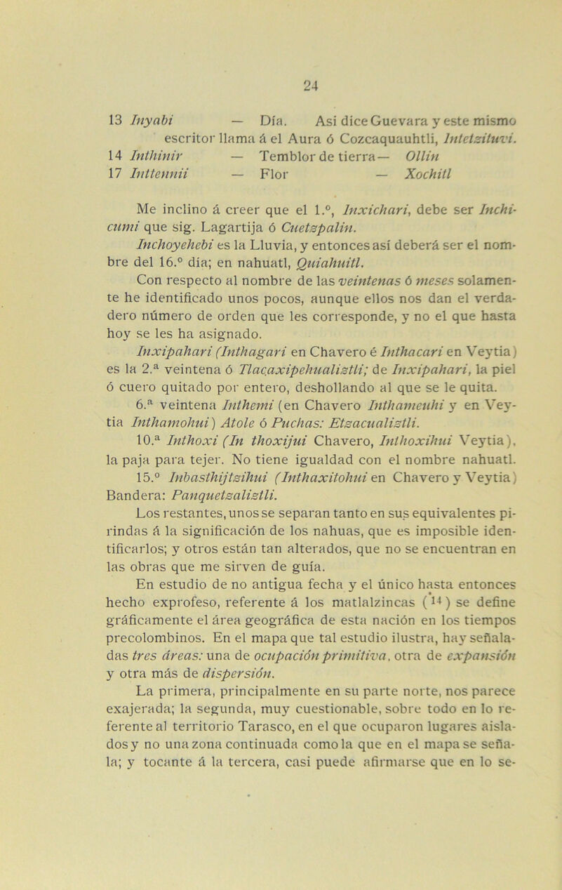 13 Inyabi — Día. Asi dice Guevara y este mismo escritor llama á el Aura ó Cozcaquauhtli, Intetzituvi. 14 Inthinir — Temblor de tierra— Ollin 17 Iiíttennii — Flor — Xóchitl Me inclino á creer que el 1,°, Inxichari, debe ser Inchi- cumi que sig. Lagartija ó Cnetzpalin. Inchoyehehi es la Lluvia, y entonces así deberá ser el nom- bre del 16.° día; en náhuatl, Quiahutíl. Con respecto al nombre de las veintenas ó meses solamen- te he identificado unos pocos, aunque ellos nos dan el verda- dero número de orden que les corresponde, y no el que hasta hoy se les ha asignado. Inxipahari (Inthagari en Chavero é Inthacari en Vej*tia) es la 2.^ veintena ó Tlac.axipehualisUi; de Inxipahari, la piel ó cuero quitado por entero, deshollando al que se le quita. 6.^ veintena Inthemi (en Chavero Inthameuhi y en Vey- tia Inthamohui) Atole ó Puchas: Etsacualistli. 10.^ Inthoxi (In thoxijui Chavero, Iníhoxihui Veytia), la paja para tejer. No tiene igualdad con el nombre náhuatl. 15.° Inhasthijtsihui (Inthaxitohui en Chavero y Veytia) Bandera: Panquetsalisili. Los restantes, unos se separan tanto en sus equivalentes pi- rindas á la significación de los nahuas, que es imposible iden- tificarlos; y otros están tan alterados, que no se encuentran en las obras que me sirven de guía. En estudio de no antigua fecha y el único hasta entonces hecho exprofeso, referente á los matlalzincas () se define gráficamente el área geográfica de esta nación en los tiempos precolombinos. En el mapa que tal estudio ilustra, hay señala- das tres áreas: nnn de ocupación primitiva, otra de expansión y otra más de dispersión. La primera, principalmente en su parte norte, nos parece exajerada; la segunda, muy cuestionable, sobre todo en lo re- ferente al territorio Tarasco, en el que ocuparon lugares aisla- dos y no una zona continuada como la que en el mapa se seña- la; y tocante á la tercera, casi puede afirmarse que en lo se-