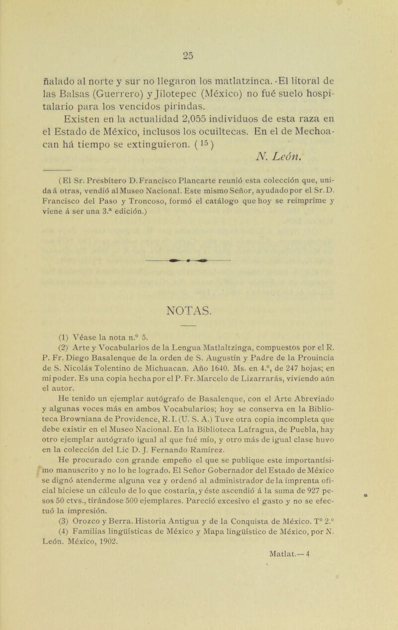 ñalado al norte y sur no llegaron los matlatzinca. -El litoral de las Balsas (Guerrero) yjilotepec (México) no fué suelo hospi- talario para los vencidos pirindas. Existen en la actualidad 2,055 individuos de esta raza en el Estado de México, inclusos los ocuiltecas. En el de Mechon- ean há tiempo se extinguieron. (15) A^. León. (El Sr. Presbítero D.Francisco Planearte reunió esta colección que, uni- da á otras, vendió al Museo Nacional. Este mismo Señor, ayudado por el Sr.D. Francisco del Paso y Troncoso, formó el catálogo que hoy se reimprime y viene á ser una 3.“ edición.) NOTAS. (1) ^'éase la nota n.° 5. (2) Arte y Vocabularios de la Lengua Matlaltzinga, compuestos por el R. P. Fr. Diego Basalenque de la orden de S. Augustin y Padre de la Prouincia de S. Nicolás Tolentino de Michuacan. Año 1640. Ms. en 4.®, de 247 hojas; en mi poder. Es una copia hecha por el P.Fr. Marcelo de Lizarrarás, viviendo aán el autor. He tenido un ejemplar autógrafo de Basalenque, con el Arte Abreviado y algunas voces más en ambos Vocabularios; hoy se conserva en la Biblio- teca Browniana de Providence, R. I. (U. S. A.) Tuve otra copia incompleta que debe existir en el Museo Nacional. En la Biblioteca Lafragua, de Puebla, hay otro ejemplar autógrafo igual al que fué mío, y otro más de igual clase huvo en la colección del Lie D. J. Fernando Ramírez. He procurado con grande empeño el que se publique este importantísi- mo manuscrito y no lo he logrado. El Señor Gobernador del Estado de México se dignó atenderme alguna vez y ordenó al administrador déla imprenta ofi- cial hiciese un cálculo de lo que costaría, y éste ascendió á la suma de 927 pe- sos 50 ctvs., tirándose 500 ejemplares. Pareció excesivo el gasto y no se efec- tuó la impresión. (3) Orozco y Berra. Historia Antigua y de la Conquista de México. T“ 2.® (4) Familias lingüísticas de México y Mapa lingüístico de México, por N. León. México, 1902. Matlat.— 4