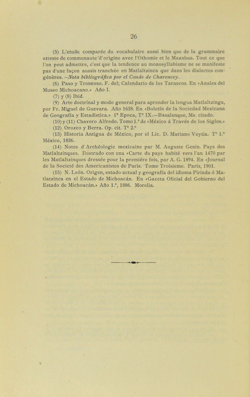 (5) L’etiide comparée du vocabulaire aussi bien que de la granimalre atieste de communaute’d’origine avec rOthomie et le Mazahua. Tout ce que l'on peut admettre, c’est que la tendence au monosyllabisme ne se manifesté pas d’une ía.<^on aussis tranchée en Matlaltzinca que dans les dialectes con- généres. —Nota bibliográfica por el Conde de Charencey. (6) Paso y Troncoso. F. del; Calendario de los Tarascos. En «Anales del Museo Michoacano.» Año I. (7) y (8) Ibid. (9) Arte doctrinal y modo general para aprender la lengua Matlaltzinga, por Fr. Miguel de Guevara. Año 1638. En «Boletín de la Sociedad Mexicana de Geografía y Estadística.» 1“ Epoca, T“ IX.—Basalenque, Ms. citado. (10) y (11) Chavero Alfredo. Tomo 1.® de «México á Través de los Siglos.» (12) Orozco y Berra. Op. cit. T° 2.® (13) Historia Antigua de México, por el Lie. D. Mariano Veytia. T° 1.® México, 1836. (14) Notes d’Archéologie mexicaine par M. Auguste Genin. Pays des Matlaltzinques. Ilustrado con una «Carte du pays habité vers l’an 1470 par les Matlaltzinques dressée pour la premiére fois, par A. G. 1894. En «Journal de la Societé des Americanistes de París. Tome Troisieme. París, 1901. (15) N. León. Origen, estado actual y geografía del idioma Pirinda ó Ma- tlatzinca en el Estado de Michoacán. En «Gaceta Oficial del Gobierno del Estado de Michoacán.» Año 1.®, 1886. Morelia.
