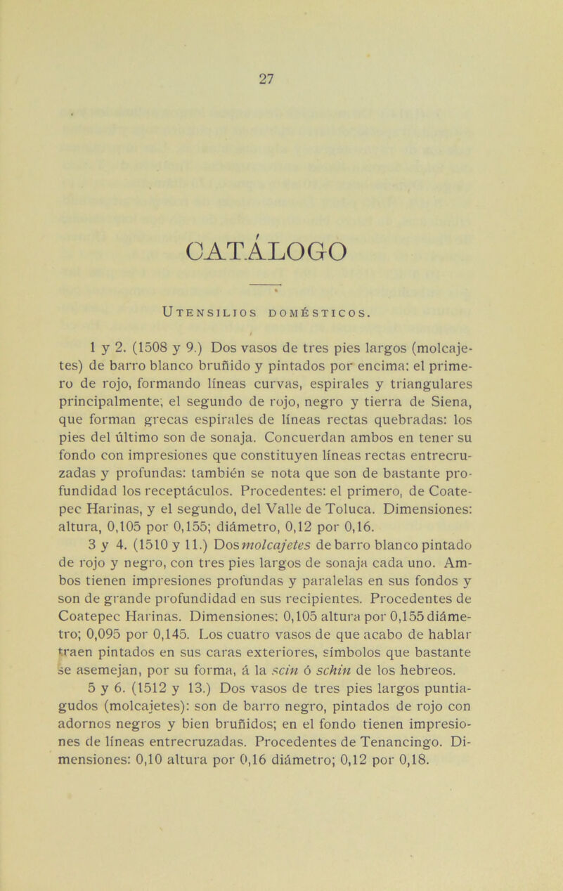 CATÁLOGO Utensilios domésticos. / 1 y 2. (1508 y 9.) Dos vasos de tres pies largos (molcaje- tes) de barro blanco bruñido y pintados por encima: el prime- ro de rojo, formando líneas curvas, espirales y triangulares principalmente; el segundo de rojo, negro y tierra de Siena, que forman grecas espirales de líneas rectas quebradas: los pies del último son de sonaja. Concuerdan ambos en tener su fondo con impresiones que constituyen líneas rectas entrecru- zadas y profundas: también se nota que son de bastante pro- fundidad los receptáculos. Procedentes: el primero, de Coate- pec Harinas, y el segundo, del Valle de Toluca. Dimensiones: altura, 0,105 por 0,155; diámetro, 0,12 por 0,16. 3 y 4, (1510 y 11.) Dos molcajetes de barro blanco pintado de rojo y negro, con tres pies largos de sonaja cada uno. Am- bos tienen impresiones profundas y paralelas en sus fondos y son de grande profundidad en sus recipientes. Procedentes de Coatepec Harinas. Dimensiones: 0,105 altura por 0,155 diáme- tro; 0,095 por 0,145. Los cuatro vasos de que acabo de hablar traen pintados en sus caras exteriores, símbolos que bastante se asemejan, por su forma, á la scin ó schin de los hebreos. 5 y 6. (1512 y 13.) Dos vasos de tres pies largos puntia- gudos (molcajetes): son de barro negro, pintados de rojo con adornos negros y bien bruñidos; en el fondo tienen impresio- nes de líneas entrecruzadas. Procedentes de Tenancingo. Di- mensiones: 0,10 altura por 0,16 diámetro; 0,12 por 0,18.