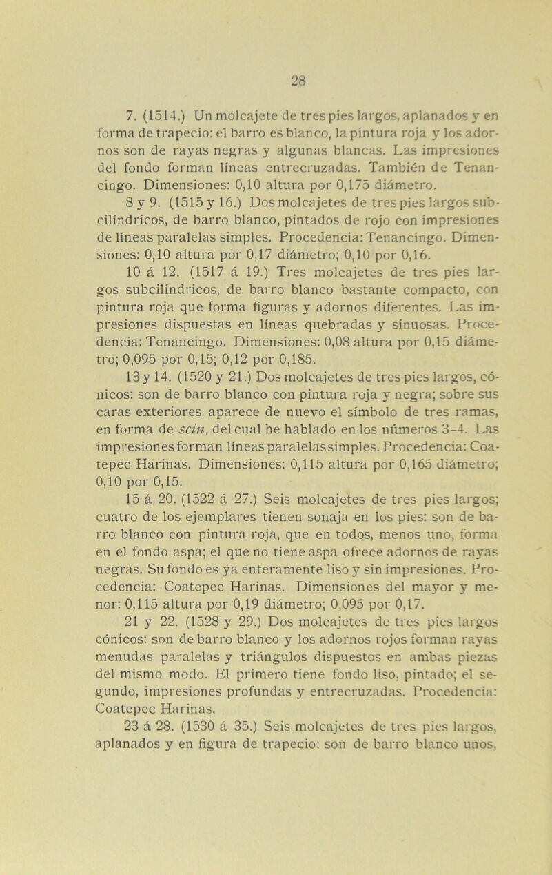 7. (1514.) Un molcajete de tres pies largos, aplanados 3»^ en forma de trapecio: el barro es blanco, la pintura roja y los ador- nos son de rayas negras y algunas blancas. Las impresiones del fondo forman líneas entrecruzadas. También de Tenan- cingo. Dimensiones: 0,10 altura por 0,175 diámetro. 8 y 9. (1515 y 16.) Dos molcajetes de tres pies largos sub- cilíndricos, de barro blanco, pintados de rojo con impresiones de líneas paralelas simples. Procedencia: Tenancingo. Dimen- siones: 0,10 altura por 0,17 diámetro; 0,10 por 0,16. 10 á 12. (1517 á 19.) Tres molcajetes de tres pies lar- gos subcilíndricos, de barro blanco bastante compacto, con pintura roja que forma figuras y adornos diferentes. Las im- presiones dispuestas en líneas quebradas y sinuosas. Proce- dencia: Tenancingo. Dimensiones: 0,08 altura por 0,15 diáme- tro; 0,095 por 0,15; 0,12 por 0,185. 13 y 14. (1520 y 21.) Dos molcajetes de tres pies largos, có- nicos: son de barro blanco con pintura roja y negra; sobre sus caras exteriores aparece de nuevo el símbolo de tres ramas, en forma de sctn, del cual he hablado en los números 3-4. Las impresiones forman líneas paralelassimples. Procedencia: Coa- tepec Harinas. Dimensiones: 0,115 altura por 0,165 diámetro; 0,10 por 0,15. 15 á 20. (1522 á 27.) Seis molcajetes de tres pies largos; cuatro de los ejemplares tienen sonaja en los pies: son de ba- rro blanco con pintura roja, que en todos, menos uno, forma en el fondo aspa; el que no tiene aspa ofrece adornos de rayas negras. Su fondo es ya enteramente liso y sin impresiones. Pro- cedencia: Coatepec Harinas. Dimensiones del mayor y me- nor: 0,115 altura por 0,19 diámetro; 0,095 por 0,17. 21 y 22. (1528 y 29.) Dos molcajetes de tres pies largos cónicos: son de barro blanco y los adornos rojos forman raj^as menudas paralelas y triángulos dispuestos en ambas piezas del mismo modo. El primero tiene fondo liso, pintado; el se- gundo, impresiones profundas y entrecruzadas. Procedencia: Coatepec Harinas. 23 á 28. (1530 á 35.) Seis molcajetes de tres pies lai'gos, aplanados y en figura de trapecio: son de barro blanco unos.