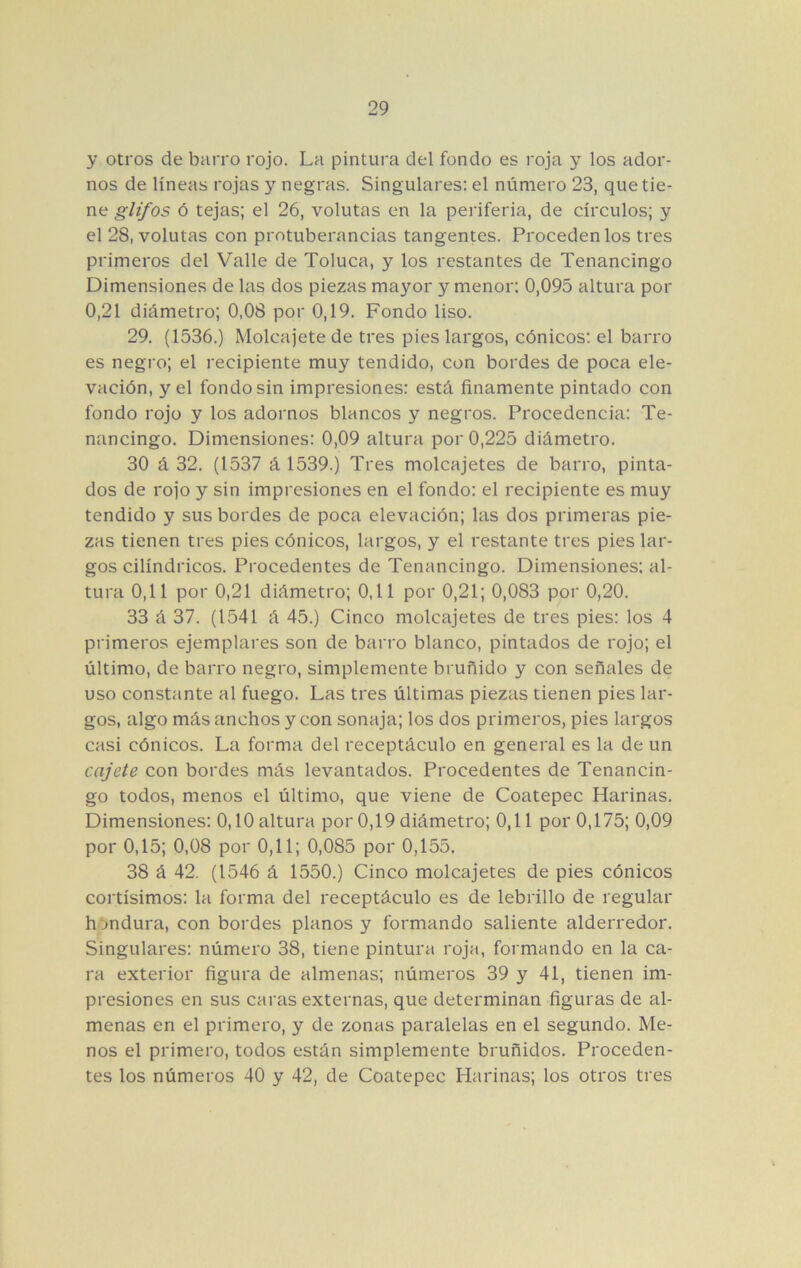 y otros de barro rojo. La pintura del fondo es roja y los ador- nos de líneas rojas y negras. Singulares: el número 23, que tie- ne glifos ó tejas; el 26, volutas en la periferia, de círculos; y el 28, volutas con protuberancias tangentes. Proceden los tres primeros del Valle de Toluca, y los restantes de Tenancingo Dimensiones de las dos piezas mayor y menor: 0,095 altura por 0,21 diámetro; 0,08 por 0,19. Fondo liso. 29. (1536.) Molcajete de tres pies largos, cónicos: el barro es negro; el recipiente muy tendido, con bordes de poca ele- vación, y el fondo sin impresiones: está finamente pintado con fondo rojo y los adornos blancos y negros. Procedencia: Te- nancingo. Dimensiones: 0,09 altura por 0,225 diámetro. 30 á 32. (1537 á 1539.) Tres molcajetes de barro, pinta- dos de rojo y sin impresiones en el fondo: el recipiente es muy tendido y sus bordes de poca elevación; las dos primeras pie- zas tienen tres pies cónicos, largos, y el restante tres pies lar- gos cilindricos. Procedentes de Tenancingo. Dimensiones: al- tura 0,11 por 0,21 diámetro; 0,11 por 0,21; 0,083 por 0,20. 33 á 37. (1541 á 45.) Cinco molcajetes de tres pies: los 4 primeros ejemplares son de barro blanco, pintados de rojo; el último, de barro negro, simplemente bruñido y con señales de uso constante al fuego. Las tres últimas piezas tienen pies lar- gos, algo más anchos y con sonaja; los dos primeros, pies largos casi cónicos. La forma del receptáculo en general es la de un cajete con bordes más levantados. Procedentes de Tenancin- go todos, menos el último, que viene de Coatepec Harinas. Dimensiones: 0,10 altura por 0,19 diámetro; 0,11 por 0,175; 0,09 por 0,15; 0,08 por 0,11; 0,085 por 0,155. 38 á 42. (1546 á 1550.) Cinco molcajetes de pies cónicos cortísimos: la forma del receptáculo es de lebrillo de regular h jndura, con bordes planos y formando saliente alderredor. Singulares: número 38, tiene pintura roja, formando en la ca- ra exterior figura de almenas; números 39 y 41, tienen im- presiones en sus caras externas, que determinan figuras de al- menas en el primero, y de zonas paralelas en el segundo. Me- nos el primero, todos están simplemente bruñidos. Proceden- tes los números 40 y 42, de Coatepec Harinas; los otros tres