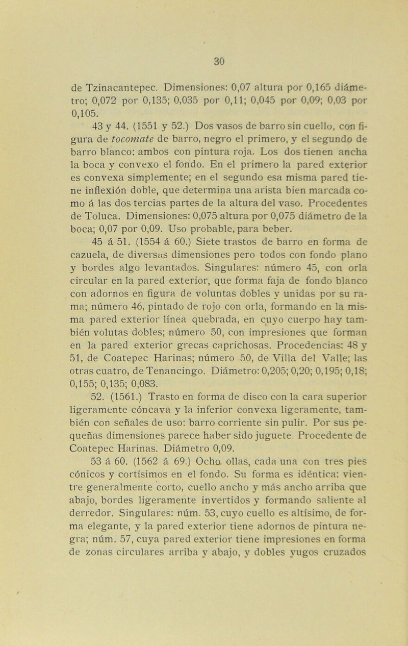 de Tzinacantepec. Dimensiones; 0,07 altura por 0,165 diáme- tro; 0,072 por 0,135; 0,035 por 0,11; 0,045 por 0,09; 0,03 por 0,105. 43 y 44. (1551 y 52.) Dos vasos de barro sin cuello, con fi- gura de tocomate de barro, negro el primero, y el segundo de barro blanco; ambos con pintura roja. Los dos tienen ancha la boca y convexo el fondo. En el primero la pared exterior es convexa simplemente; en el segundo esa misma pared tie- ne inflexión doble, que determina una arista bien marcada co- mo á las dos tercias partes de la altura del vaso. Procedentes de Toluca. Dimensiones; 0,075 altura por 0,075 diámetro de la boca; 0,07 por 0,09. Uso probable, para beber. 45 á 51. (1554 á 60.) Siete trastos de barro en forma de cazuela, de diversas dimensiones pero todos con fondo plano y bordes algo levantados. Singulares; número 45, con orla circular en la pared exterior, que forma faja de fondo blanco con adornos en flgura de voluntas dobles y unidas por su ra- ma; número 46, pintado de rojo con orla, formando en la mis- ma pared exterior línea quebrada, en cuyo cuerpo hay tam- bién volutas dobles; número 50, con impresiones que forman en la pared exterior grecas caprichosas. Procedencias; 48 y 51, de Coatepec Harinas; número 50, de Villa del Valle; las otras cuatro, de Tenancingo. Diámetro; 0,205; 0,20; 0,195; 0,18; 0,155; 0,135; 0,083. 52. (1561.) Trasto en forma de disco con la cara superior ligeramente cóncava y la inferior convexa ligeramente, tam- bién con señales de uso; barro corriente sin pulir. Por sus pe- queñas dimensiones parece haber sido juguete Procedente de Coatepec Harinas. Diámetro 0,09. 53 á 60. (1562 á 69.) Ocha ollas, cada una con tres pies cónicos y cortísimos en el fondo. Su forma es idéntica: vien- tre generalmente corto, cuello ancho y más ancho arriba que abajo, bordes ligeramente invertidos y formando saliente al derredor. Singulares: núm. 53, cuyo cuello es altísimo, de for- ma elegante, y la pared exterior tiene adornos de pintura ne- gra; núm. 57, cuya pared exterior tiene impresiones en forma de zonas circulares arriba y abajo, y dobles 3ugos cruzados