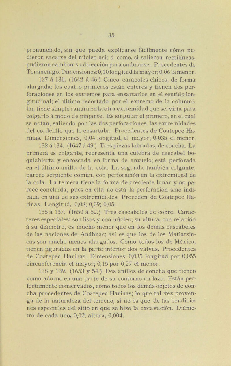 / 35 pronunciado, sin que pueda explicarse fácilmente cómo pu- dieron sacarse del núcleo así; ó como, si salieron rectilíneas, pudieron cambiar su dirección para ondularse. Procedentes de Tenancingo. Dimensiones:0,10 longitud la mayor; 0,06 la menor, 127 á 131. (1642 á 46.) Cinco caracoles chicos, de forma alargada: los cuatro primeros están enteros y tienen dos per- foraciones en los extremos para ensartarlos en el sentido lon- gitudinal; el último recortado por el extremo de la columni- 11a, tiene simple ranura en la otra extremidad que serviría para colgarlo á modo de pinjante. Es singular el primero, en el cual se notan, saliendo por las dos perforaciones, las extremidades del cordelillo que lo ensartaba. Procedentes de Coatepec Ha- rinas. Dimensiones, 0,04 longitud, el mayor; 0,035 el menor. 132 á 134. (1647 á 49.) Tres piezas labradas, de concha. La primera es colgante, representa una culebra de cascabel bo- quiabierta y enroscada en forma de anzuelo; está perforada en el último anillo de la cola. La segunda también colgante; parece serpiente común, con perforación en la extremidad de la cola. La tercera tiene la forma de creciente lunar y no pa- rece concluida, pues en ella no está la perforación sino indi- cada en una de sus extremidades. Proceden de Coatepec Ha- rinas. Longitud, 0,08; 0,09; 0,05. 135 á 137. (1650 á 52.) Tres cascabeles de cobre. Carac- teres especiales: son lisos y con núcleo; su altura, con relación á su diámetro, es mucho menor que en los demás cascabeles de las naciones de Anáhuac; así es que los de los Matlatzin- cas son mucho menos alargados. Como todos los de México, tienen figuradas en la parte inferior dos valvas. Procedentes de Coatepec Harinas. Dimensiones: 0,035 longitud por 0,055 cincunferencia el mayor; 0,15 por 0,27 el menor. 138 y 139. (1653 y 54.) Dos anillos de concha que tienen como adorno en una parte de su contorno un lazo. Están per- fectamente conservados, como todos los demás objetos de con- cha procedentes de Coatepec Harinas; lo que tal vez proven- ga de la naturaleza del terreno, si no es que de las condicio- ' nes especiales del sitio en que se hizo la excavación. Diáme- tro de cada uno, 0,02; altura, 0,004.