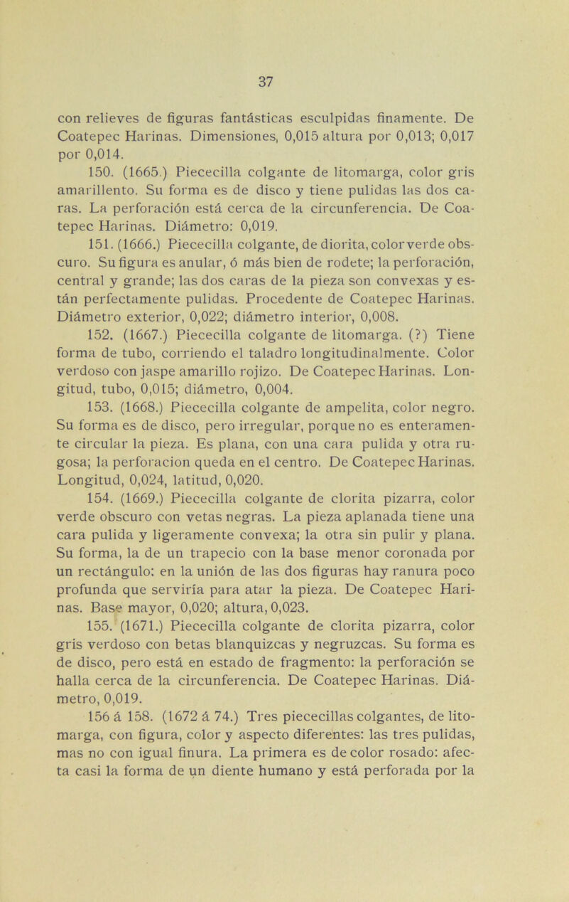 con relieves de figuras fantásticas esculpidas finamente. De Coatepec Harinas. Dimensiones, 0,015 altura por 0,013; 0,017 por 0,014. 150. (1665.) Piececilla colgante de litomarga, color gris amarillento. Su forma es de disco y tiene pulidas las dos ca- ras. La perforación está cerca de la circunferencia. De Coa- tepec Harinas. Diámetro: 0,019. 151. (1666.) Piececilla colgante, de diorita, color verde obs- curo. Su figura es anular, ó más bien de rodete; la perforación, central y grande; las dos caras de la pieza son convexas y es- tán perfectamente pulidas. Procedente de Coatepec Harinas. Diámetro exterior, 0,022; diámetro interior, 0,008. 152. (1667.) Piececilla colgante de litomarga. (?) Tiene forma de tubo, corriendo el taladro longitudinalmente. Color verdoso con jaspe amarillo rojizo. De Coatepec Harinas. Lon- gitud, tubo, 0,015; diámetro, 0,004. 153. (1668.) Piececilla colgante de ampelita, color negro. Su forma es de disco, pero irregular, porque no es enteramen- te circular la pieza. Es plana, con una cara pulida y otra ru- gosa; la perforación queda en el centro. De Coatepec Harinas. Longitud, 0,024, latitud, 0,020. 154. (1669.) Piececilla colgante de clorita pizarra, color verde obscuro con vetas negras. La pieza aplanada tiene una cara pulida y ligeramente convexa; la otra sin pulir y plana. Su forma, la de un trapecio con la base menor coronada por un rectángulo: en la unión de las dos figuras hay ranura poco profunda que serviría para atar la pieza. De Coatepec Hari- nas. Base mayor, 0,020; altura, 0,023. 155. (1671.) Piececilla colgante de clorita pizarra, color gris verdoso con betas blanquizcas y negruzcas. Su forma es de disco, pero está en estado de fragmento: la perforación se halla cerca de la circunferencia. De Coatepec Harinas. Diá- metro, 0,019. 156 á 158. (1672 á 74.) Tres piececillas colgantes, de lito- marga, con figura, color y aspecto diferentes: las tres pulidas, mas no con igual finura. La primera es de color rosado: afec- ta casi la forma de un diente humano y está perforada por la