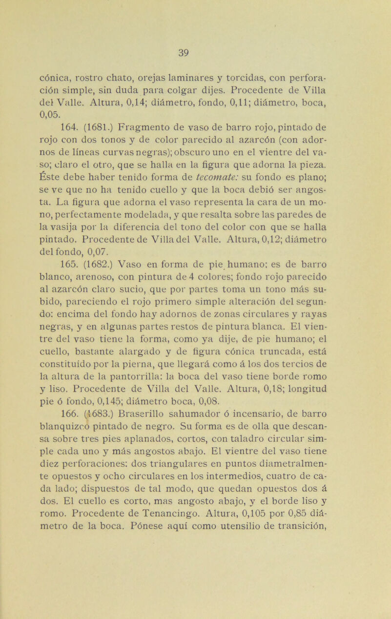cónica, rostro chato, orejas laminares y torcidas, con perfora- ción simple, sin duda para colgar dijes. Procedente de Villa del Valle. Altura, 0,14; diámetro, fondo, 0,11; diámetro, boca, 0,05. 164. (1681.) Fragmento de vaso de barro rojo, pintado de rojo con dos tonos y de color parecido al azarcón (con ador- nos de líneas curvas negras); obscuro uno en el vientre del va- so; claro el otro, que se halla en la figura que adorna la pieza. Éste debe haber tenido forma de tecomate: su fondo es plano; se ve que no ha tenido cuello y que la boca debió ser angos- ta. La figura que adorna el vaso representa la cara de un mo- no, perfectamente modelada, y que resalta sobre las paredes de la vasija por la diferencia del tono del color con que se halla pintado. Procedente de Villa del Valle. Altura, 0,12; diámetro del fondo, 0,07. 165. (1682.) Vaso en forma de pie humano: es de barro blanco, arenoso, con pintura de 4 colores; fondo rojo parecido al azarcón claro sucio, que por partes toma un tono más su- bido, pareciendo el rojo primero simple alteración del segun- do: encima del fondo hay adornos de zonas circulares y rayas negras, y en algunas partes restos de pintura blanca. El vien- tre del vaso tiene la forma, como ya dije, de pie humano; el cuello, bastante alargado y de figura cónica truncada, está constituido por la pierna, que llegará como á los dos tercios de la altura de la pantorrilla: la boca del vaso tiene borde romo y liso. Procedente de Villa del Valle. Altura, 0,18; longitud pie ó fondo, 0,145; diámetro boca, 0,08. 166. (1683.) Braserillo sahumador ó incensario, de barro blanquizco pintado de negro. Su forma es de olla que descan- sa sobre tres pies aplanados, cortos, con taladro circular sim- ple cada uno y más angostos abajo. El vientre del vaso tiene diez perforaciones: dos triangulares en puntos diametralmen- te opuestos y ocho circulares en los intermedios, cuatro de ca- da lado; dispuestos de tal modo, que quedan opuestos dos á dos. El cuello es corto, mas angosto abajo, y el borde liso y romo. Procedente de Tenancingo. Altura, 0,105 por 0,85 diá- metro de la boca. Pónese aquí como utensilio de transición.
