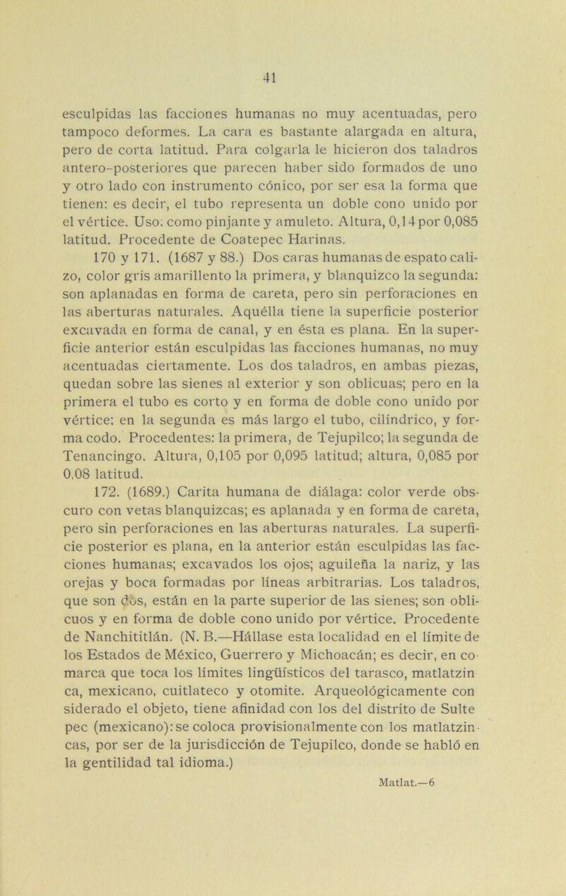 esculpidas las facciones humanas no muy acentuadas, pero tampoco deformes. La cara es bastante alargada en altura, pero de corta latitud. Para colgarla le hicieron dos taladros antero-posteriores que parecen haber sido formados de uno y otro lado con instrumento cónico, por ser esa la forma que tienen: es decir, el tubo representa un doble cono unido por el vértice. Uso; como pinjante y amuleto. Altura, 0,14 por 0,085 latitud. Procedente de Coatepec Harinas. 170 y 171. (1687y88.) Dos caras humanas de espato cali- zo, color gris amarillento la primera, y blanquizco la segunda: son aplanadas en forma de careta, pero sin perforaciones en las aberturas naturales. Aquélla tiene la superficie posterior excavada en forma de canal, y en ésta es plana. En la super- ficie anterior están esculpidas las facciones humanas, no muy acentuadas ciertamente. Los dos taladros, en ambas piezas, quedan sobre las sienes al exterior y son oblicuas; pero en la primera el tubo es corto y en forma de doble cono unido por vértice; en la segunda es más largo el tubo, cilindrico, y for- ma codo. Procedentes: la primera, de Tejupilco; la segunda de Tenancingo. Altura, 0,105 por 0,095 latitud; altura, 0,085 por 0,08 latitud. 172. (1689.) Carita humana de diálaga: color verde obs- curo con vetas blanquizcas; es aplanada y en forma de careta, pei'o sin perforaciones en las aberturas naturales. La superfi- cie posterior es plana, en la anterior están esculpidas las fac- ciones humanas; excavados los ojos; aguileña la nariz, y las orejas y boca formadas por líneas arbitrarias. Los taladros, que son dós, están en la parte superior de las sienes; son obli- cuos y en forma de doble cono unido por vértice. Procedente de Nanchititlán. (N. B.—Hállase esta localidad en el límite de los Estados de México, Guerrero y Michoacán; es decir, en co marca que toca los límites lingüísticos del tarasco, matlatzin ca, mexicano, cuitlateco y otomite. Arqueológicamente con siderado el objeto, tiene afinidad con los del distrito de Suite pee (mexicano): se coloca provisionalmente con los matlatzin- cas, por ser de la jurisdicción de Tejupilco, donde se habló en la gentilidad tal idioma.) Matlat.—6