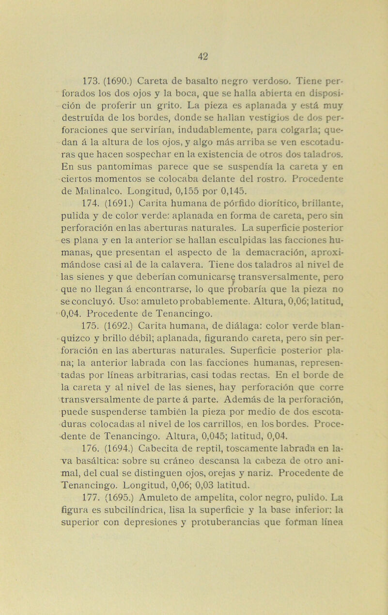 173. (1690.) Careta de basalto negro verdoso. Tiene per- forados los dos ojos y la boca, que se halla abierta en disposi- ción de proferir un grito. La pieza es aplanada y está muy destruida de los bordes, donde se hallan vestigios de dos per- foraciones que servirían, indudablemente, para colgarla; que- dan á la altura de los ojos, y algo más arriba se ven escotadu- ras que hacen sospechar en la existencia de otros dos taladros. En sus pantomimas parece que se suspendía la careta y en ciertos momentos se colocaba delante del rostro. Procedente de Malinalco. Longitud, 0,155 por 0,145. 174. (1691.) Carita humana de pórfido dioritico, brillante, pulida y de color verde: aplanada en forma de careta, pero sin perforación en las aberturas naturales. La superficie posterior es plana y en la anterior se hallan esculpidas las facciones hu- manas, que presentan el aspecto de la demacración, aproxi- mándose casi al de la calavera. Tiene dos taladros al nivel de las sienes y que deberían comunicarse transversalmente, pero que no llegan á encontrarse, lo que probaría que la pieza no se concluyó. Uso: amuleto probablemente. Altura, 0,06; latitud, ' 0,04. Procedente de Tenancingo. 175. (1692.) Carita humana, de diálaga: color verde blan- ■ quizco y brillo débil; aplanada, figurando careta, pero sin per- foración en las aberturas naturales. Superficie posterior pla- na; la anterior labrada con las facciones humanas, represen- tadas por líneas arbitrarias, casi todas rectas. En el borde de la careta y al nivel de las sienes, hay perforación que corre transversalmente de parte á parte. Además de la perforación, puede suspenderse también la pieza por medio de dos escota- duras colocadas al nivel de los carrillos, en los bordes. Proce- dente de Tenancingo. Altura, 0,045; latitud, 0,04. 176. (1694.) Cabecita de reptil, toscamente labrada en la- va basáltica: sobre su cráneo descansa la cabeza de otro ani- mal, del cual se distinguen ojos, orejas y nariz. Procedente de Tenancingo. Longitud, 0,06; 0,03 latitud. 177. (1695.) Amuleto de ampelita, color negro, pulido. La figura es subcilindrica, lisa la superficie 3^ la base inferior: la superior con depresiones 3’ protuberancias que forman línea