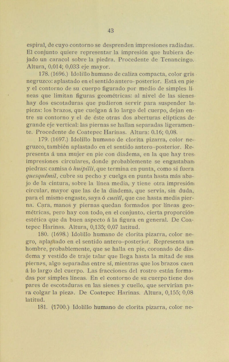 espiral, de cuyo contorno se desprenden impresiones radiadas. El conjunto quiere representar la impresión que hubiera de- jado un caracol sobre la piedra. Procedente de Tenancingo. Altura, 0,014; 0,033 eje mayor. 178. (1696.) Idolillo humano de caliza compacta, color gris negruzco: aplastado en el sentidoantero-posterior. Está en pie y el contorno de su cuerpo figurado por medio de simples lí- neas que limitan figuras geométricas: al nivel de las sienes hay dos escotaduras que pudieron servir para suspender la- pieza: los brazos, que cuelgan á lo largo del cuerpo, dejan en- tre su contorno y el de éste otras dos aberturas elípticas de grande eje vertical: las piernas se hallan separadas ligeramen- te. Procedente de Coatepec Harinas. Altura: 0,16; 0,08. 179. (1697.) Idolillo humano de clorita pizarra, color ne- gruzco, también aplastado en el sentido antero-posterior. Re- presenta á una mujer en pie con diadema, en la que hay tres- impresiones circulares, donde probablemente se engastaban, piedras: camisa ó huipilli, que termina en punta, como si fuera quesquémil, cubre su pecho y cuelga en punta hasta más aba- jo de la cintura, sobre la línea media, y tiene otra impresión^ circular, mayor que las de la diadema, que servía, sin duda, para el mismo engaste, saya ó cueitl, que cae hasta media pier- na. Cara, manos y piernas quedan formados por líneas geo- métricas, pero hay con todo, en el conjunto, cierta proporción estética que da buen aspecto á la figura en general. De Coa- tepec Harinas. Altura, 0,135; 0,07 latitud. 180. (1698.) Idolillo humano de clorita pizarra, color ne- gro, apla.p.,tado en el sentido antero-posteriíjr. Representa un hombre, probablemente, que se halla en pie, coronado de dia- dema y vestido de traje talar que llega hasta la mitad de sus piernas, algo separadas entre sí, mientras que los brazos caen á lo largo del cuerpo. Las fracciones del rostro están forma- das por simples líneas. En el contorno de su cuerpo tiene dos pares de escotaduras en las sienes y cuello, que servirían pa- ra colgar la pieza. De Coatepec Harinas. Altura, 0,155; 0,08 latitud. 181. (1700.) Idolillo humano de clorita pizarra, color ne-