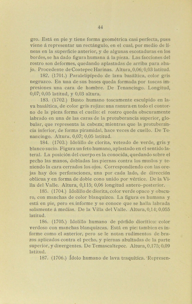 gro. Está en pie y tiene forma geométrica casi perfecta, pues viene á representar un rectángulo, en el cual, por medio de lí- neas en la superficie anterior, y de algunas escotaduras en los bordes, se ha dado figura humana á la pieza. Las facciones del rostro son deformes, quedando aplastadas de arriba para aba- jo. Procedente de Coatepec Harinas. Altura, 0,06; 0,03 latitud. 182. (1701.) Paralelipípedo de lava basáltica, color gris negruzco. En una de sus bases queda formada por toscas im- presiones una cara de hombre. De Tenancingo. Longitud, 0,07; 0,05 latitud, y 0,03 altura. 183. (1702.) Busto humano toscamente esculpido en la- va basáltica, de color gris rojizo: una ranura en todo el contor- no de la pieza forma el cuello: el rostro queda obscuramente labrado en una de las caras de la protuberancia superior, glo- bular, que representa la cabeza; mientras que la protuberan- cia inferior, de forma piramidal, hace veces de cuello. De Te- nancingo. Altura, 0^07; 0,05 latitud. 184. (1703.) Idolillo de clorita, veteado de verde, gris y blanco sucio. Figura un feto humano, aplastado en el sentido la- teral. La posición del cuerpo es la conocida, quedando sobre el pecho las manos, dobladas las piernas contra los muslos 3^ te- niendo la cara cerrados los ojos. Correspondiendo con las ore- jas hay dos perforaciones, una por cada lado, de dirección oblicua y en forma de doble cono unido por vértice. De la V'i- 11a del Valle. Altura, 0,115; 0,06 longitud antero-posterior. 185. (1704.) Idolillo de diorita, color verde opaco 3^ obscu- ro, con manchas de color blanquizco. La figura es humana y está en pie, pero es informe y se conoce que se halla labrada solamente á medias. De la Villa del Valle. Altura, 0,14; 0,055 latitud. 186. (1705.) Idolillo humano de pórfido dioritico: color verdoso con manchas blanquizcas. Está en pie: también es in- forme como el anterior, pero se le notan rudimentos de bra- zos aplicados contra el pecho, 3’’ piernas abultadas de la parte superior, y divergentes. De Temascaltepec. Altura, 0,175; 0,09 latitud. 187. (1706.) Idolo humano de lava traquitica. Represen-