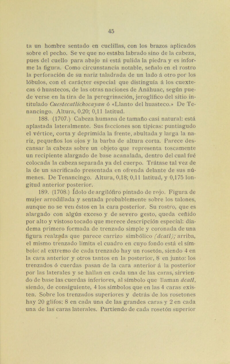 ta un hombre sentado en cuclillas, con los brazos aplicados sobre el pecho. Se ve que no estaba labrado sino de la cabeza, pues del cuello para abajo ni está pulida la piedra y es infor- me la figura. Como circunstancia notable, señalo en el rostro la perforación de su nariz taladrada de un lado á otro por los lóbulos, con el carácter especial que distinguía á los cuexte- cas ó huastecos, de las otras naciones de Anáhuac, según pue- de verse en la tira de la peregrinación, jeroglífico del sitio in- titulado Cuestecatlichocayan ó «Llanto del huasteco.» De Te- nancingo. Altura, 0,20; 0,11 latitud. 188. (1707.) Cabeza humana de tamaño casi natural; está aplastada lateralmente. Sus facciones son típicas: puntiagudo el vértice, corta y deprimida la frente, abultada y larga la na- riz, pequeños los ojos y la barba de altura corta. Parece des- cansar la cabeza sobre un objeto que representa toscamente un recipiente alargado de base acanalada, dentro del cual fué colocada la cabeza separada ya del cuerpo. Trátase tal vez de la de un sacrificado presentada en ofrenda delante de sus nú- menes. De Tenancingo. Altura, 0,18; 0,11 latitud, y 0,175 lon- gitud anterior posterior. 189. (1708.) ídolo de argilófiro pintado de rojo. Figurado mujer arrodillada y sentada probablemente sobre los talones, aunque no se ven éstos en la cara posterior. Su rostro, que es alargado con algún exceso y de severo gesto, queda ceñido por alto y vistoso tocado que merece descripción especial: dia- dema primero formada de trenzado simple y coronada de una figura realzada que parece carrizo simbólico arriba, el mismo trenzado limita el cuadro en cuyo fondo está el sím- bolo: al extremo de cada trenzado hay un rosetón, siendo 4 en la cara anterior y otros tantos en la posterior, 8 en junto: los trenzados ó cuerdas pasan de la cara anterior á la posterior por las laterales y se hallan en cada una de las caras, sirvien- do de base las cuerdas inferiores, al símbolo que llaman dcatl, siendo, de consiguiente, 4 los símbolos que en las 4 caras exis- ten. Sobre los trenzados superiores y detrás de los rosetones hay 20 glifos: 8 en cada una de las grandes caras y 2 en cada una de las caras laterales. Partiendo de cada rosetón superior