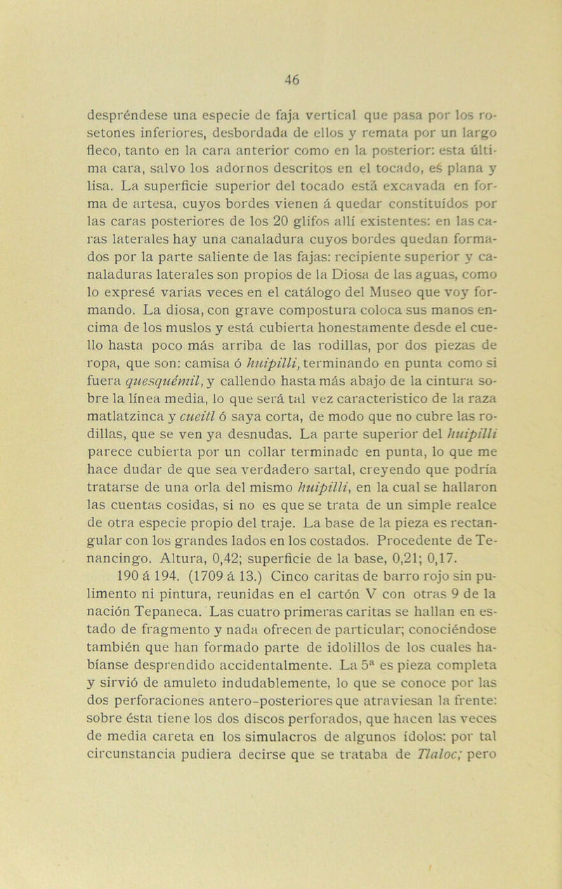 despréndese una especie de faja vertical que pasa por los ro- setones inferiores, desbordada de ellos y remata por un largo fleco, tanto en la cara anterior como en la posterior: esta últi- ma cara, salvo los adornos descritos en el tocado, eé plana y lisa. La superficie superior del tocado está excavada en for- ma de artesa, cuyos bordes vienen á quedar constituidos por las caras posteriores de los 20 glifos allí existentes: en las ca- ras laterales hay una canaladura cuyos bordes quedan forma- dos por la parte saliente de las fajas: recipiente superior y ca- naladuras laterales son propios de la Diosa de las aguas, como lo expresé varias veces en el catálogo del Museo que voy for- mando. La diosa, con grave compostura coloca sus manos en- cima de los muslos y está cubierta honestamente desde el cue- llo hasta poco más arriba de las rodillas, por dos piezas de ropa, que son: camisa ó htiipilli, terminando en punta como si fuera quesquémil, y caliendo hasta más abajo de la cintura so- bre la línea media, lo que será tal vez característico de la raza matlatzinca y cueitl ó saya corta, de modo que no cubre las ro- dillas, que se ven ya desnudas. La parte superior del huipilli parece cubierta por un collar terminado en punta, lo que me hace dudar de que sea verdadero sartal, creyendo que podría tratarse de una orla del mismo huipilli, en la cual se hallaron las cuentas cosidas, si no es que se trata de un simple realce de otra especie propio del traje. La base de la pieza es rectan- gular con los grandes lados en los costados. Procedente de Te- nancingo. Altura, 0,42; superficie de la base, 0,21; 0,17. 190 á 194. (1709 á 13.) Cinco caritas de barro rojo sin pu- limento ni pintura, reunidas en el cartón V con otras 9 de la nación Tepaneca. Las cuatro primeras caritas se hallan en es- tado de fragmento y nada ofrecen de particular; conociéndose también que han formado parte de idolillos de los cuales ha- bíanse desprendido accidentalmente. La 5^ es pieza completa y sirvió de amuleto indudablemente, lo que se conoce por las dos perforaciones antero-posteriores que atraviesan la frente: sobre ésta tiene los dos discos perforados, que hacen las veces de media careta en los simulacros de algunos ídolos: por tal circunstancia pudiera decirse que se trataba de Tlaloc; pero