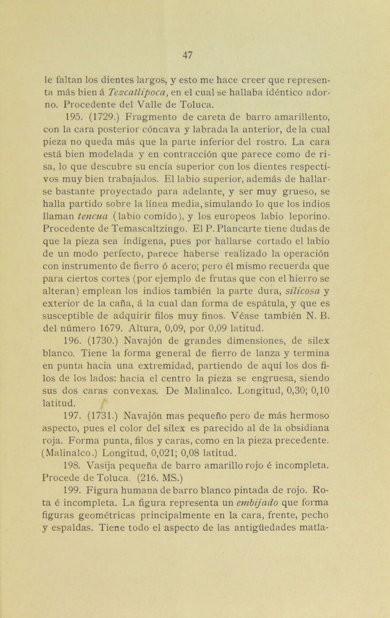 le faltan los dientes largos, y esto me hace creer que represen- ta más bien á Tescatlipoca, en el cual se hallaba idéntico ador- no. Procedente del Valle de Toluca. 195. (1729.) Fragmento de careta de barro amarillento, con la cara posterior cóncava y labrada la anterior, déla cual pieza no queda más que la parte inferior del rostro. La cara está bien modelada y en contracción que parece como de ri- sa, lo que descubre su encía superior con los dientes respecti- vos muy bien trabajados. El labio superior, además de hallar- se bastante proyectado para adelante, y ser muy grueso, se halla partido sobre la línea media, simulando lo que los indios llaman tencua (labio comido), y los europeos labio leporino. Procedente de Temascaltzingo. El P. Planearte tiene dudas de que la pieza sea indígena, pues por hallarse cortado el labio de un modo perfecto, parece haberse realizado la operación con instrumento de fierro ó acero; pero él mismo recuerda que para ciertos cortes (por ejemplo de frutas que con el hierro se alteran) emplean los indios también la parte dura, silicosa y exterior de la caña, á la cual dan forma de espátula, y que es susceptible de adquirir filos muy finos. Véase también N. B. del número 1679. Altura, 0,09, por 0,09 latitud. 196. (1730.) Navajón de grandes dimensiones, de silex blanco. Tiene la forma general de fierro de lanza y termina en punta hacia una extremidad, partiendo de aquí los dos fi- los de los lados: hacia el centro la pieza se engruesa, siendo sus dos caras convexas. De Malinalco. Longitud, 0,30; 0,10 latitud. 197. (1731.) Navajón mas pequeño pero de más hermoso aspecto, pues el color del silex es parecido al de la obsidiana roja. Forma punta, filos y caras, como en la pieza precedente. (Malinalco.) Longitud, 0,021; 0,08 latitud. 198. Vasija pequeña de barro amarillo rojo é incompleta. Procede de Toluca. (216. MS.) 199. Figura humana de barro blanco pintada de rojo. Ro- ta é incompleta. La figura representa un embijado que forma figuras geométricas principalmente en la cara, frente, pecho y espaldas. Tiene todo el aspecto de las antigüedades matla-