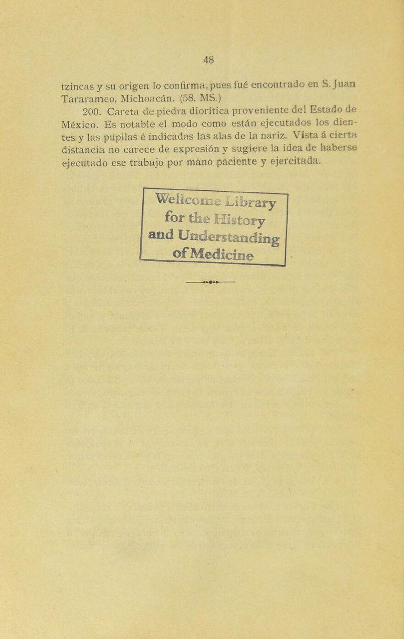 tzincas y su origen lo confirma, pues fué encontrado en S. Juan Tararameo, Michoacán. (58. MS.) 200. Careta de piedra diorítica proveniente del Estado de México. Es notable el modo como están ejecutados los dien- tes y las pupilas é indicadas las alas de la nariz. Vista á cierta distancia no carece de expresión y sugiere la idea de haberse ejecutado ese trabajo por mano paciente y ejercitada. fbr tile Uistory and Understanding ofMedícífKf*