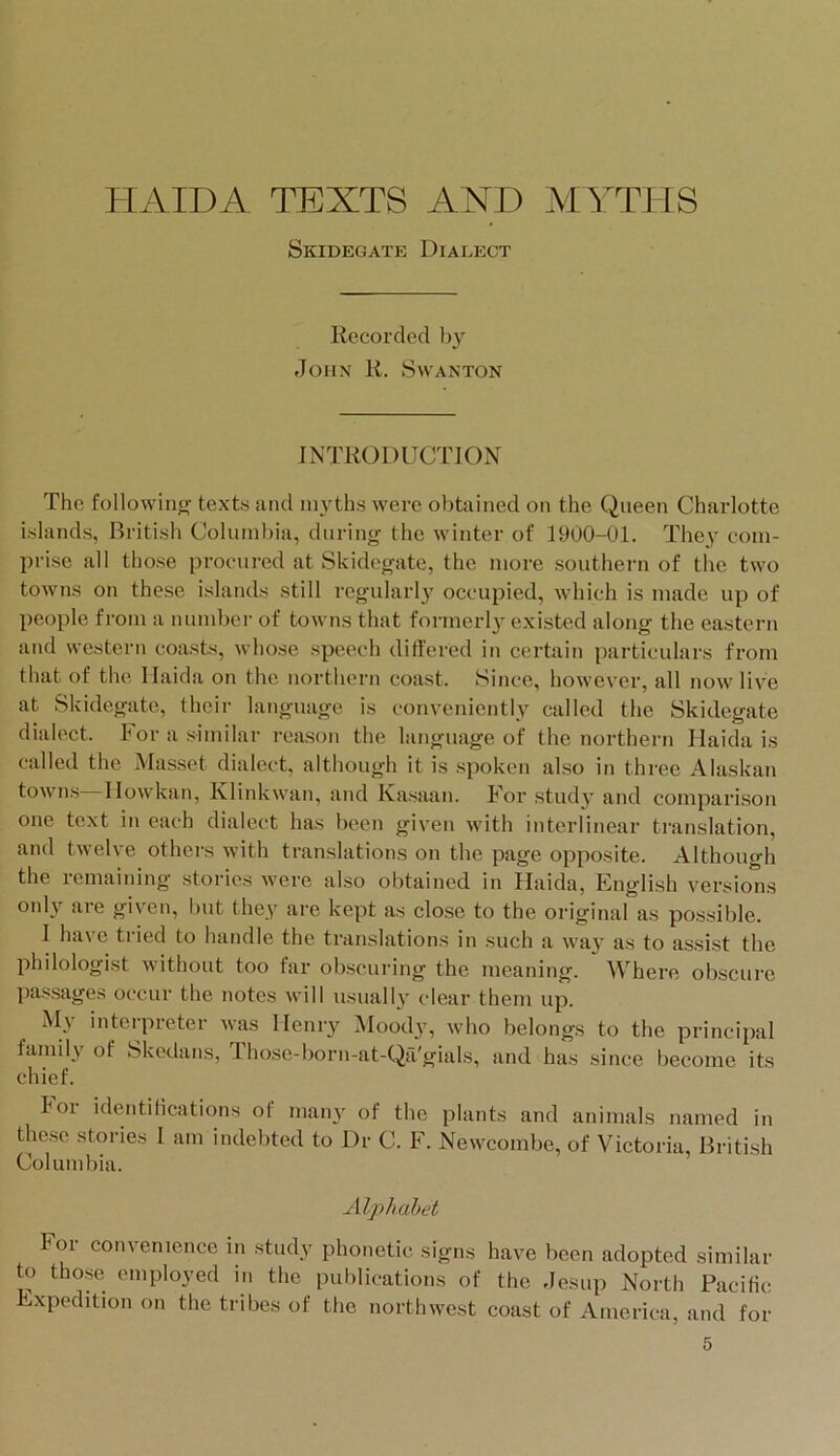 HAIDA TEXTS AND MYTHS Skidegate Dialect Recorded hy John R. Swanton INTRODUCTION The following texts and myths were o))tained on the Queen Charlotte islands, British Columbia, during the winter of 1900-01. They eom- jirise all those procured at Skidegate, the more southern of the two towns on these islands still regularly occupied, which is made up of people from a number of towns that formerly existed along the eastern and western coasts, whose speech differed in certain particulars from that of the llaida on the northern coast. Since, however, all now live at Skidegate, their language is conveniently called the Skidegate dialect. Por a similar reason the language of the northern llaida is called the Masset dialect, although it is spoken also in three Alaskan towns Ilowkan, Klinkwan, and Kasaan. For study and comparison one text in each dialect has been given with interlinear ti-anslation, and twelve others with translations on the page opposite. Although the remaining stories were also obtained in llaida, Elnglish versions only are given, l)ut they are kept as close to the original as possible. I have tided to handle the translations in such a way as to assist the philologist without too far obscuring the meaning. Where obscure passages occur the notes will usually clear them up. My interpreter was Henry ^loodj, who belongs to the principal family of Skedans, Tho.se-born-at-Qa'gials, and has since become its chief. boi identilications of many of the plants and animals named in these stories I am indebted to Dr C. F. Newcombe, of Victoria, British Columbia. Alphahet hor convenience in study phonetic signs have been adopted similar to those employed in the publications of the Jesup North Pacific Expedition on the tribes of the northwest coast of America, and for