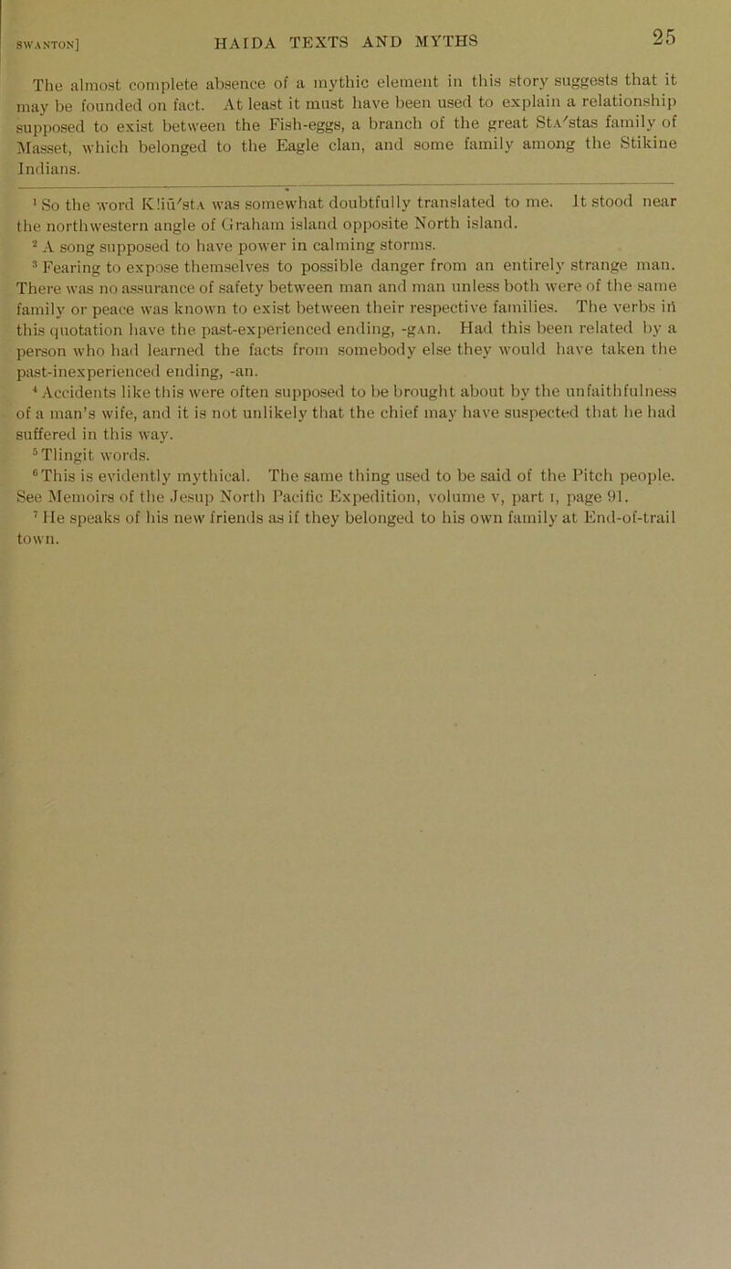 The almost complete absence of a mythic element in this story suggests that it may be founded on fact. At least it must liave been used to explain a relationship supposed to exist between the Fish-eggs, a branch of the great St.A'stas family of Masset, which belonged to the Eagle clan, and some family among the Stikine Indians. ' So the word K!in'st.\ was somewhat doubtfully translated to me. It stood near the northwestern angle of Graham island opposite North island. ^ .A. song supposed to have power in calming storms. ^ Fearing to expose themselves to possible danger from an entirely strange man. There was no a.ssurance of safety between man and man unle.ss both were of the .same family or peace was known to exist between their respective families. The verbs ih this ipiotation have the past-experienced ending, -g.\n. Had this been related by a person who had learned the facts from somebody else they would have taken tlie past-inexperienced ending, -an. * Accidents like this were often supposed to be brought about by the unfaithfulness of a man’s wife, and it is not unlikely that the chief may have suspected that he had suffered in this way. ®Tlingit words. “This is evidently mythical. The same thing used to be said of the Pitch people. See Memoirs of the Jesup North Pacitic Expedition, volume v, part i, page SH. ’ He speaks of his new friends as if they belonged to his own family at End-of-trail town.